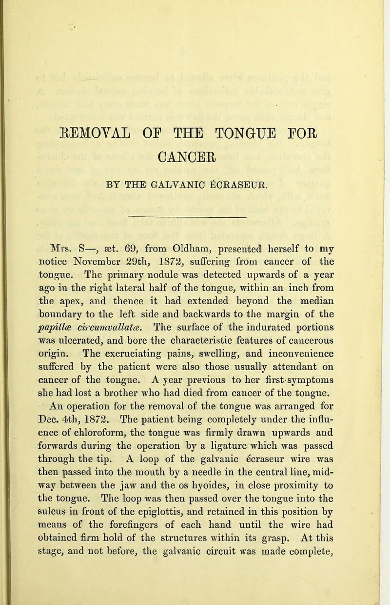 CANCER BY THE GALVANIC fiOEASEUR. Mrs. S—, set. 69, from Oldham, presented herself to my notice November 29th, 1872, suffering from cancer of the tongue. The primary nodule was detected upwards of a year ago in the right lateral half of the tongue, within an inch from the apex, and thence it had extended beyond the median boundary to the left side and backwards to the margin of the papillae circumvallatae. The surface of the indurated portions was ulcerated, and bore the characteristic features of cancerous origin. The excruciating pains, swelling, and inconvenience suffered by the patient were also those usually attendant on cancer of the tongue. A year previous to her first symptoms she had lost a brother who had died from cancer of the tongue. An operation for the removal of the tongue was arranged for Dec. 4th, 1872. The patient being completely under the influ- ence of chloroform, the tongue was firmly drawn upwards and forwards during the operation by a ligature which was passed through the tip. A loop of the galvanic ecraseur wire was then passed into the mouth by a needle in the central line, mid- way between the jaw and the os hyoides, in close proximity to the tongue. The loop was then passed over the tongue into the sulcus in front of the epiglottis, and retained in this position by means of the forefingers of each hand until the wire had obtained firm hold of the structures within its grasp. At this stage, and not before, the galvanic circuit was made complete,