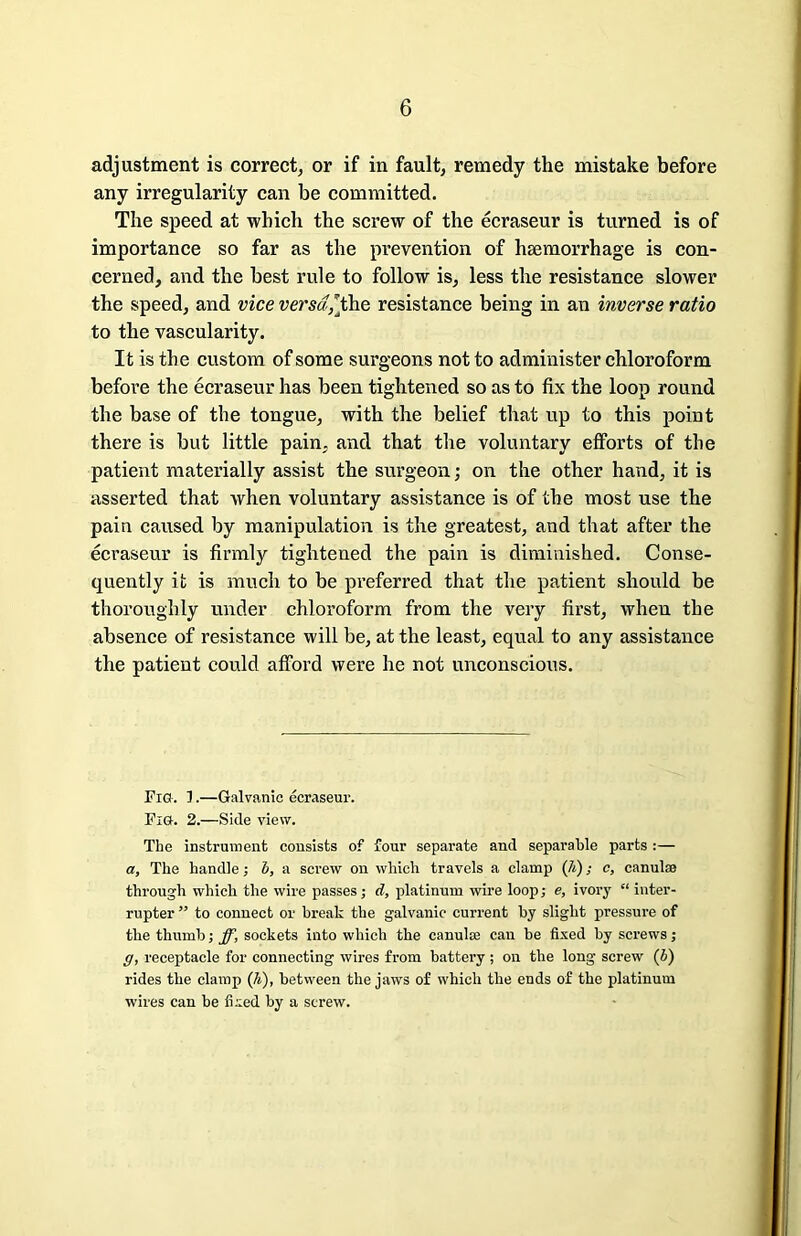 adjustment is correct, or if in fault, remedy the mistake before any irregularity can be committed. The speed at which the screw of the ecraseur is turned is of importance so far as the prevention of haemorrhage is con- cerned, and the best rule to follow is, less the resistance slower the speed, and vice versa,[the resistance being in an inverse ratio to the vascularity. It is the custom of some surgeons not to administer chloroform before the ecraseur has been tightened so as to fix the loop round the base of the tongue, with the belief that up to this point there is but little pain, and that the voluntary efforts of the patient materially assist the surgeon; on the other hand, it is asserted that when voluntary assistance is of the most use the pain caused by manipulation is the greatest, and that after the ecraseur is firmly tightened the pain is diminished. Conse- quently it is much to be preferred that the patient should be thoroughly under chloroform from the very first, when the absence of resistance will be, at the least, equal to any assistance the patient could afford were he not unconscious. Fig. 1.—Galvanic ecraseur. Fig. 2.—Side view. The instrument consists of four separate and separable parts :— a. The handle; b, a screw on which travels a clamp (7t); c, canulae through which the wire passes; d, platinum wire loop; e, ivory “ inter- rupter ” to connect or break the galvanic current by slight pressure of the thumb; ff, sockets into which the canulse can be fixed by screws; g, receptacle for connecting wires from battery ; on the long- screw (b) rides the clamp (A), between the jaws of which the ends of the platinum wires can be fixed by a screw.