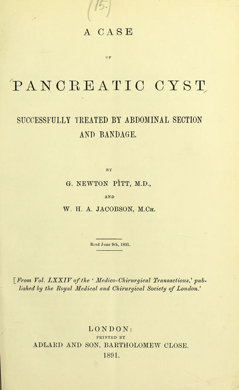 A CASE OF P AN CEB ATI C CYST, SUCCESSFULLY TEEATED BY ABDOMINAL SECTION AND BANDAGE. BY G. NEWTON pItT, M.D., AND W. H. A. JACOBSON, M.Ch. Read June 9th, 1891. \_From Vol. LXXIV of the ‘ Medico-Chirurqical Transactions' pub- lished by the Royal Medical and Chirurgical Society of London.' LONDON: PRINTED BY ADLAED AND SON, BAETHOLOMEW CLOSE. 1891.