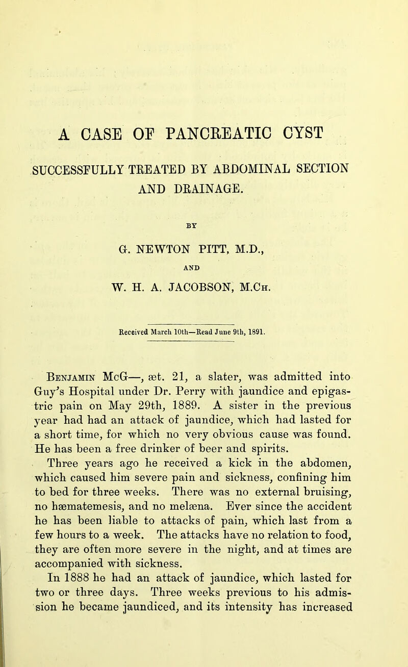 A CASE OE PANCREATIC CYST SUCCESSFULLY TKEATED BY ABDOMINAL SECTION AND DRAINAGE. BY G. NEWTON PITT, M.D., AND W. H. A. JACOBSON, M.Ch. Received March 10th—Read Juue 9th, 1891. Benjamin McG—, aet. 21, a slater, was admitted into Guy^s Hospital under Dr. Perry with jaundice and epigas- tric pain on May 29th, 1889. A sister in the previous year had had an attack of jaundice, which had lasted for a short time, for which no very obvious cause was found. He has been a free drinker of beer and spirits. Three years ago he received a kick in the abdomen, which caused him severe pain and sickness, confining him to bed for three weeks. There was no external bruising, no haematemesis, and no melaena. Ever since the accident he has been liable to attacks of pain, which last from a few hours to a week. The attacks have no relation to food, they are often more severe in the night, and at times are accompanied with sickness. In 1888 he had an attack of jaundice, which lasted for two or three days. Three weeks previous to his admis- sion he became jaundiced, and its intensity has increased