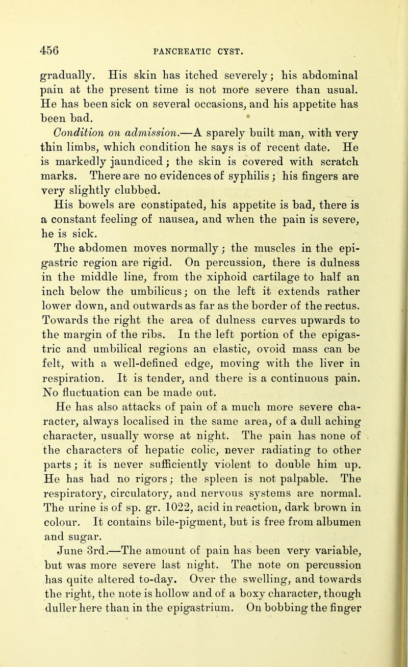 gradually. His skin has itched severely; his abdominal pain at the present time is not more severe than usual. He bas been sick on several occasions^ and his appetite has been bad. Condition on admission.—A sparely built mau, with very thin limbs, which condition he says is of recent date. He is markedly jaundiced; the skin is covered with scratch marks. Thei’e are no evidences of syphilis ; his fingers are very slightly clubbed. His bowels are constipated, his appetite is bad, there is a constant feeling of nausea, and when the pain is severe, he is sick. The abdomen moves normally; the muscles in the epi- gastric region are rigid. On percussion, there is dulness in the middle line, from the xiphoid cartilage to half an inch below the umbilicus; on the left it extends rather lower down, and outwards as far as the border of the rectus. Towards the right the area of dulness curves upwards to the margin of the ribs. In the left portion of the epigas- tric and umbilical regions an elastic, ovoid mass can be felt, with a well-defined edge, moving with the liver in respiration. It is tender, and there is a continuous pain. No fluctuation can be made out. He has also attacks of pain of a much more severe cha- racter, always localised in the same area, of a dull aching character, usually worsp at night. The pain has none of the characters of hepatic colic, never radiating to other parts; it is never sufficiently violent to double him up. He has had no rigors; the spleen is not palpable. The respiratory, circulatory, and nervous systems are normal. The urine is of sp. gr. 1022, acid in reaction, dark brown in colour. It contains bile-pigment, but is free from albumen and sugar. June 3rd.—The amount of pain has been very variable, but was more severe last night. The note on percussion has quite altered to-day. Over the swelling, and towards the right, the note is hollow and of a boxy character, though duller here than in the epigastrium. On bobbing the finger