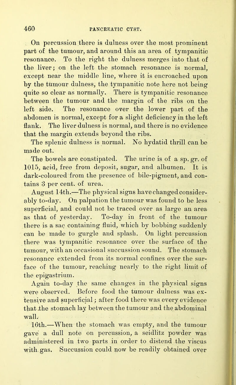 On percussion there is dulness over the most prominent part of the tumour, and around this an area of tympanitic resonance. To the right the dulness merges into that of the liver; on the left the stomach resonance is normal, except near the middle line, where it is encroached upon by the tumour dulness, the tympanitic note here not being quite so clear as normally. There is tympanitic resonance between the tumour and the margin of the ribs on the left side. The resonance over the lower part of the abdomen is normal, except for a slight deficiency in the left flank. The liver dulness is normal, and there is no evidence that the margin extends beyond the ribs. The splenic dulness is normal. No hydatid thrill can be made out. The bowels are constipated. The mfine is of a sp. gr. of 1015, acid, free from deposit, sugar, and albumen. It is dark-coloured from the presence of bile-pigment, and con- tains 3 per cent, of urea. August 14th.—The physical signs have changed consider- ably to-day. On palpation the tumour was found to be less superficial, and could not be traced over as large an area as that of yesterday. To-day in front of the tumour there is a sac containing fiuid, which by bobbing suddenly can be made to gurgle and splash. On light percussion there was tympanitic resonance over the surface of the tumour, with an occasional succussion sound. The stomach resonance extended from its normal confines over the sur- face of the tumour, reaching nearly to the right limit of the epigastrium. Again to-day the same changes in the physical signs were observed. Before food the tumour dulness was ex- tensive and superficial; after food there was every evidence that .the stomach lay between the tumour and the abdominal wall. 16th.—When the stomach was empty, and the tumour gave a dull note on percussion, a seidlitz powder was administered in two parts in order to distend the viscus with gas. Succussion could now be readily obtained over