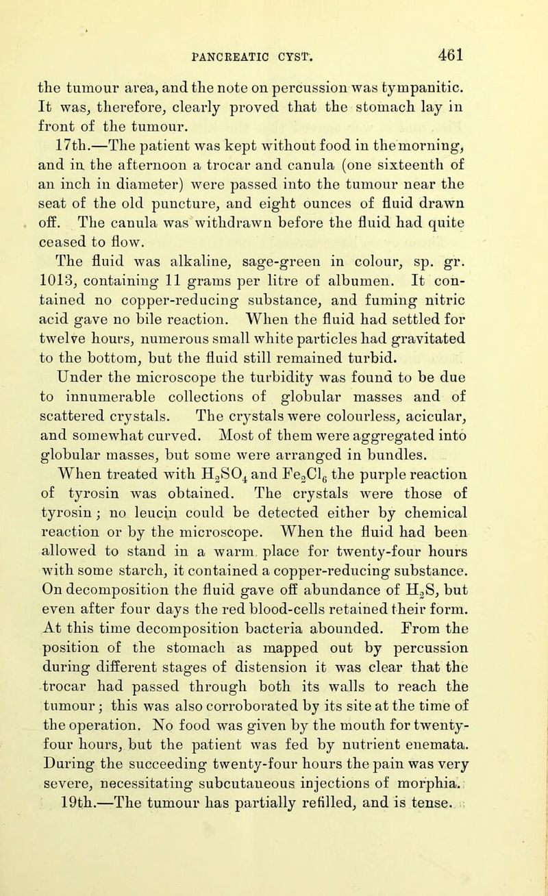 the tumour area, and the note on percussion was tympanitic. It was, therefore, clearly proved that the stomach lay in front of the tumour. 17th.—The patient was kept without food in themorning, and in the afternoon a trocar and canula (one sixteenth of an inch in diameter) were passed into the tumour near the seat of the old puncture, and eight ounces of fluid drawn off. The canula was withdrawn before the fluid had quite ceased to flow. The fluid was alkaline, sage-green in colour, sp. gr. 1013, containing 11 grams per litre of albumen. It con- tained no copper-reducing substance, and fuming nitric acid gave no bile reaction. When the fluid had settled for twelve hours, numerous small white pai’ticles had gravitated to the bottom, but the fluid still remained turbid. Under the microscope the turbidity was found to be due to innumerable collections of globular masses and of scattered crystals. The crystals were colourless, acicular, and somewhat curved. Most of them were aggregated into globular masses, but some were arranged in bundles. When treated with HjSO^ and FeoClg the purple reaction of tyrosin was obtained. The crystals were those of tyrosin; no leucin could be detected either by chemical reaction or by the microscope. When the fluid had been allowed to stand in a warm place for twenty-four hours with some starch, it contained a copper-reducing substance. On decomposition the fluid gave off abundance of HoS, but even after four days the red blood-cells retained their form. At this time decomposition bacteria abounded. From the position of the stomach as mapped out by percussion during different stages of distension it was clear that the trocar had passed through both its walls to reach the tumour; this was also corroborated by its site at the time of the operation. No food was given by the mouth for twenty- four hours, but the patient was fed by nutrient enemata. During the succeeding twenty-four hours the pain was very severe, necessitating subcutaneous injections of morphia. 19th.—The tumour has partially refilled, and is tense.