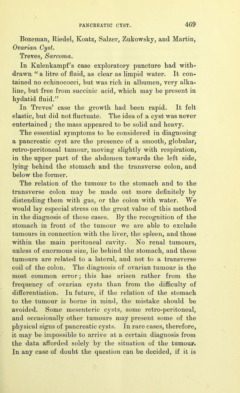 Bozeman^ Riedel, Koatz, Salzer, Zukowsky, and Martin, Ovarian Cyst. Treves, Sarcoma. In Kulenkampf’s case exploratory puncture had with- drawn “ a litre of fluid, as clear as limpid water. It con- tained no echinococci, but was rich in albumen, very alka- line, but free from succinic acid, which may be present in hydatid fluid.^’ In Treves’ case the growth had been rapid. It felt elastic, but did not fluctuate. The idea of a cyst was never entertained ; the mass appeared to be solid and heavy. The essential symptoms to be considered in diagnosing a pancreatic cyst are the presence of a smooth, globular, retro-peritoneal tumour, moving slightly with respiration, in the upper part of the abdomen towards the left side, lying behind the stomach and the transverse colon, and below the former. The relation of the tumour to the stomach and to the transverse colon may be made out more definitely by distending them with gas, or the colon with water. We would lay especial stress on the great value of this method in the diagnosis of these cases. By the recognition of the stomach in front of the tumour we are able to exclude tumours in connection with the liver, the spleen, and those within the main peritoneal cavity. No renal tumours, unless of enormous size, lie behind the stomach, and these tumours are related to a lateral, and not to a transverse coil of the colon. The diagnosis of ovarian tumour is the most common error; this has arisen rather from the frequency of ovarian cysts than from the difficulty of differentiation. In future, if the relation of the stomach to the tumour is borne in mind, the mistake should be avoided. Some mesenteric cysts, some retro-peritoneal, and occasionally other tumours may present some of the physical signs of pancreatic cysts. In rare cases, therefore, it may be impossible to arrive at a certain diagnosis from the data afforded solely by the situation of the tumour. In any case of doubt the question can be decided, if it is
