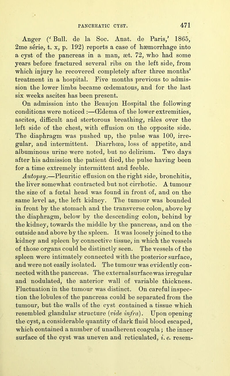 Anger Bull, de la Soc. Anat. de Paris/ 1865, 2me serie, t. x, p. 192) reports a case of haemorrliage into a cyst of the pancreas in a man, get. 72, who had some years before fractured several ribs on the left side, from which injury he recovered completely after three months’ treatment in a hospital. Five months previous to admis- sion the lower limbs became oedematous, and for the last six weeks ascites has been present. On admission into the Beaujon Hospital the following conditions were noticed :—CEdema of the lower extremities, ascites, difficult and stertorous breathing, r^es over the left side of the chest, with effusion on the opposite side. The diaphragm was pushed up, the pulse was 100, irre- gular, and intermittent. Diarrhoea, loss of appetite, and albuminous urine were noted, but no delirium. Two days after his admission the patient died, the pulse having been for a time extremely intermittent and feeble. Autopsy.—Pleuritic effusion on the right side, bronchitis, the liver somewhat contracted but not cirrhotic. A tumour the size of a foetal head was found in front of, and on the same level as, the left kidney. The tumour was bounded in front by the stomach and the transverse colon, above by the diaphragm, below by the descending colon, behind by the kidney, towards the middle by the pancreas, and on the outside and above by the spleen. It was loosely joined to the kidney and spleen by connective tissue, in which the vessels of those organs could be distinctly seen. The vessels of the spleen were intimately connected with the posterior surface, and were not easily isolated. The tumour was evidently con- nected with the pancreas. The external surface was irregular and nodulated, the anterior wall of variable thickness. Fluctuation in the tumour was distinct. On careful inspec- tion the lobules of the pancreas could be separated from the tumour, but the walls of the cyst contained a tissue which resembled glandular structure {vide infra). Upon opening the cyst, a considerable quantity of dark fluid blood escaped, which contained a number of unadherent coagula; the inner surface of the cyst was uneven and reticulated, i. e. resem-