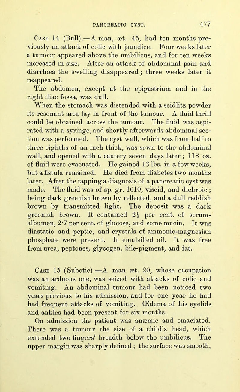 Case 14 (Bull).—A man^ set. 45, had ten months pre- viously an attack of colic with jaundice. Four weeks later a tumour appeared above the umbilicus, and for ten weeks increased in size. After an attack of abdominal pain and diarrhoea the swelling disappeared; three weeks later it reappeared. The abdomen, except at the epigastrium and in the right iliac fossa, was dull. When the stomach was distended with a seidlitz powder its resonant area lay in front of the tumour. A fluid thrill could be obtained across the tumour. The fluid was aspi- rated with a syringe, and shortly afterwards abdominal sec- tion was performed. The cyst wall, which was from half to three eighths of an inch thick, was sewn to the abdominal wall, and opened with a cautery seven days later; 118 oz. of fluid were evacuated. He gained 13 lbs. in a few weeks, but a fistula remained. He died from diabetes two months later. After the tapping a diagnosis of a pancreatic cyst was made. The fluid was of sp. gr. 1010, viscid, and dichroic ; being dark greenish brown by reflected, and a dull reddish brown by transmitted light. The deposit was a dark greenish brown. It contained 2^ per cent, of serum- albumen, 2'7 per cent, of glucose, and some mucin. It was diastatic and peptic, and crystals of ammonio-magnesian phosphate were present. It emulsified oil. It was fi*ee from urea, peptones, glycogen, bile-pigment, and fat. Case 15 (Subotic).—A man set. 20, whose occupation was an arduous one, was seized with attacks of colic and vomiting. An abdominal tumour had been noticed two years previous to his admission, and for one year he had had frequent attacks of vomiting. QEdema of his eyelids and ankles had been present for six months. On admission the patient was anemic and emaciated. There was a tumour the size of a child’s head, which extended two fingers’ breadth below the umbilicus. The upper margin was sharply defined; the surface was smooth.