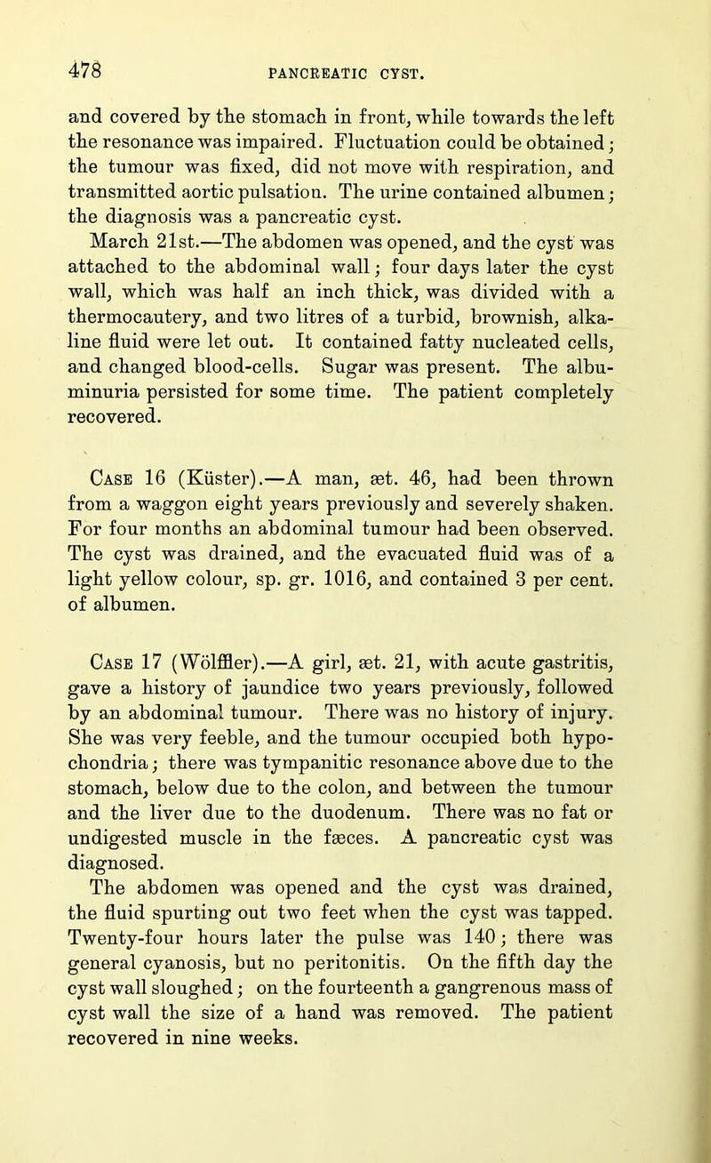 47S and covered by tbe stomacb in front, while towards the left the resonance was impaired. Fluctuation could be obtained; tbe tumour was fixed, did not move with respiration, and transmitted aortic pulsation. Tbe urine contained albumen; tbe diagnosis was a pancreatic cyst. March 21st.—Tbe abdomen was opened, and the cyst was attached to tbe abdominal wall; four days later tbe cyst wall, which was half an inch thick, was divided with a thermocautery, and two litres of a turbid, brownish, alka- line fluid were let out. It contained fatty nucleated cells, and changed blood-cells. Sugar was present. The albu- minuria persisted for some time. The patient completely recovered. Case 16 (Kuster).—A man, ast. 46, had been thrown from a waggon eight years previously and severely shaken. For four months an abdominal tumour had been observed. The cyst was drained, and the evacuated fluid was of a light yellow colour, sp. gr. 1016, and contained 3 per cent, of albumen. Case 17 (Wolffler).—A girl, set. 21, with acute gastritis, gave a history of jaundice two years previously, followed by an abdominal tumour. There was no history of injury. She was very feeble, and the tumour occupied both hypo- chondria ; there was tympanitic resonance above due to the stomach, below due to the colon, and between the tumour and the liver due to the duodenum. There was no fat or undigested muscle in the fseces. A pancreatic cyst was diagnosed. The abdomen was opened and the cyst was drained, the fluid spurting out two feet when the cyst was tapped. Twenty-four hours later the pulse was 140; there was general cyanosis, but no peritonitis. On the fifth day the cyst wall sloughed; on the fourteenth a gangrenous mass of cyst wall the size of a hand was removed. The patient recovered in nine weeks.