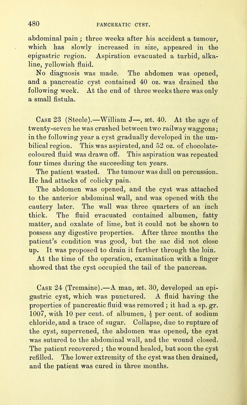 abdominal pain; three weeks after his accident a tumour, which has slowly increased in size, appeared in the epigastric region. Aspiration evacuated a turbid, alka- line, yellowish fluid. No diagnosis was made. The abdomen was opened, and a pancreatic cyst contained 40 oz. was drained the following week. At the end of three weeks there was only a small fistula. Case 23 (Steele).—William J—, set. 40. At the age of twenty-seven he was crushed between two railway waggons; in the following year a cyst gradually developed in the um- bilical region. This was aspirated, and 52 oz. of chocolate- coloured fluid was drawn off. This aspiration was repeated four times during the succeeding ten years. The patient wasted. The tumour was dull on percussion. He had attacks of colicky pain. The abdomen was opened, and the cyst was attached to the anterior abdominal wall, and was opened with the cautery later. The wall was three quarters of an inch thick. The fluid evacuated contained albumen, fatty matter, and oxalate of lime, but it could not be shown to possess any digestive properties. After three months the patient’s condition was good, but the sac did not close up. It was proposed to drain it further through the loin. At the time of the operation, examination with a finger showed that the cyst occupied the tail of the pancreas. Case 24 (Tremaine).—A man, aet. 30, developed an epi- gastric cyst, which was punctured. A fluid having the properties of pancreatic fluid was removed; it had a sp. gr. 1007, with 10 per cent, of albumen, ^ per cent, of sodium chloride, and a trace of sugar. Collapse, due to rupture of the cyst, supervened, the abdomen was opened, the cyst was sutured to the abdominal wall, and the wound closed. The patient recovered; the wound healed, but soon the cyst refilled. The lower extremity of the cyst was then drained, and the patient was cured in three months.