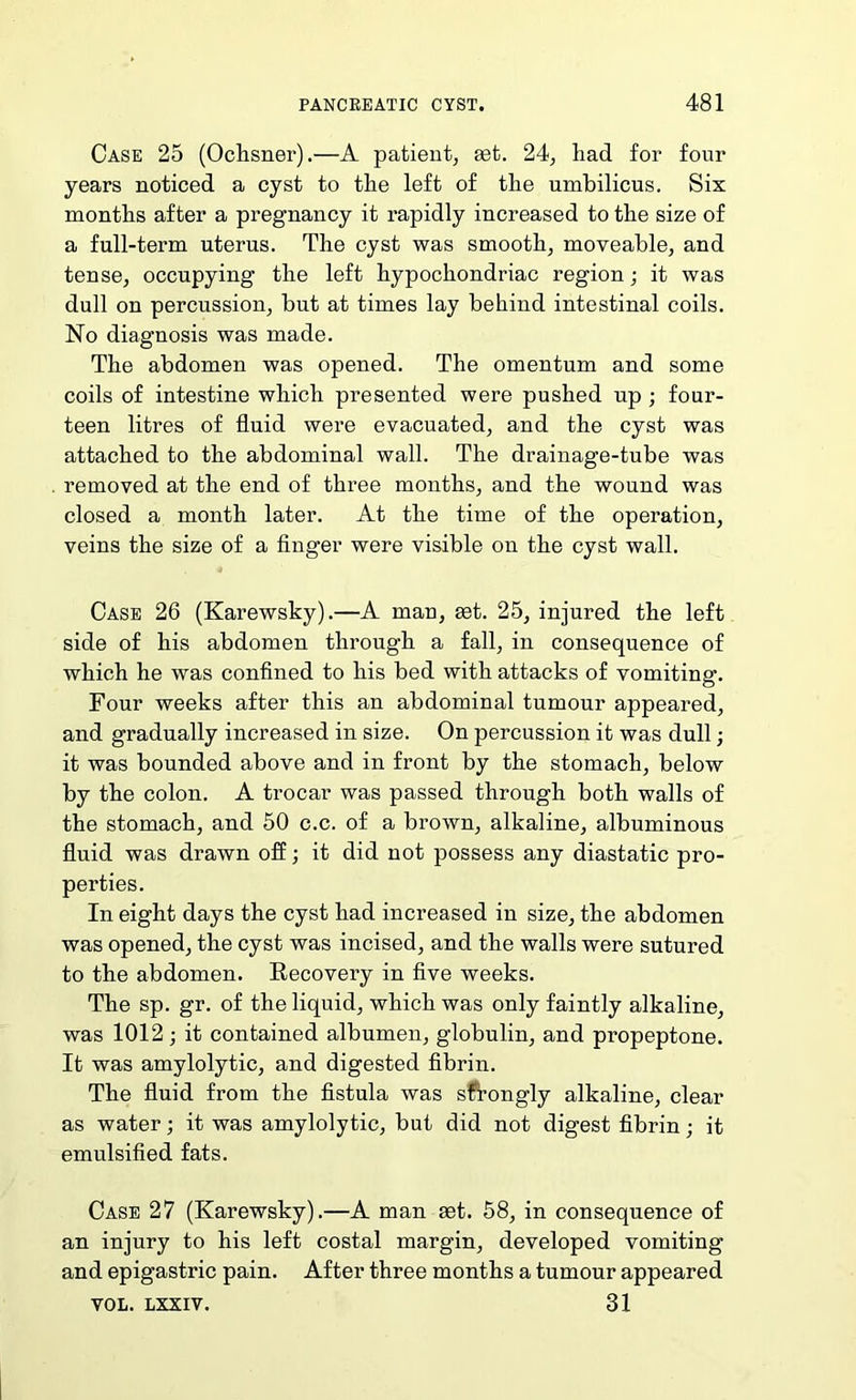 Case 25 (Oclisner).—A patient, set. 24, had for four years noticed a cyst to the left of the umbilicus. Six months after a pregnancy it rapidly increased to the size of a full-term uterus. The cyst was smooth, moveable, and tense, occupying the left hypochondriac region; it was dull on percussion, but at times lay behind intestinal coils. No diagnosis was made. The abdomen was opened. The omentum and some coils of intestine which presented were pushed up; four- teen litres of fluid were evacuated, and the cyst was attached to the abdominal wall. The drainage-tube was removed at the end of three months, and the wound was closed a month later. At the time of the operation, veins the size of a finger were visible on the cyst wall. Case 26 (Karewsky).—A man, set. 25, injured the left side of his abdomen through a fall, in consequence of which he was confined to his bed with attacks of vomiting. Four weeks after this an abdominal tumour appeared, and gradually increased in size. On percussion it was dull; it was bounded above and in front by the stomach, below by the colon. A trocar was passed through both walls of the stomach, and 50 c.c. of a brown, alkaline, albuminous fluid was drawn off; it did not possess any diastatic pro- perties. In eight days the cyst had increased in size, the abdomen was opened, the cyst was incised, and the walls were sutured to the abdomen. Eecovery in five weeks. The sp. gr. of the liquid, which was only faintly alkaline, was 1012; it contained albumen, globulin, and propeptone. It was amylolytic, and digested fibrin. The fluid from the fistula was s^ongly alkaline, clear as water; it was amylolytic, but did not digest fibrin; it emulsified fats. Case 27 (Karewsky).—A man mt. 58, in consequence of an injury to his left costal margin, developed vomiting and epigastric pain. After three months a tumour appeared VOL. LXXIV. 31