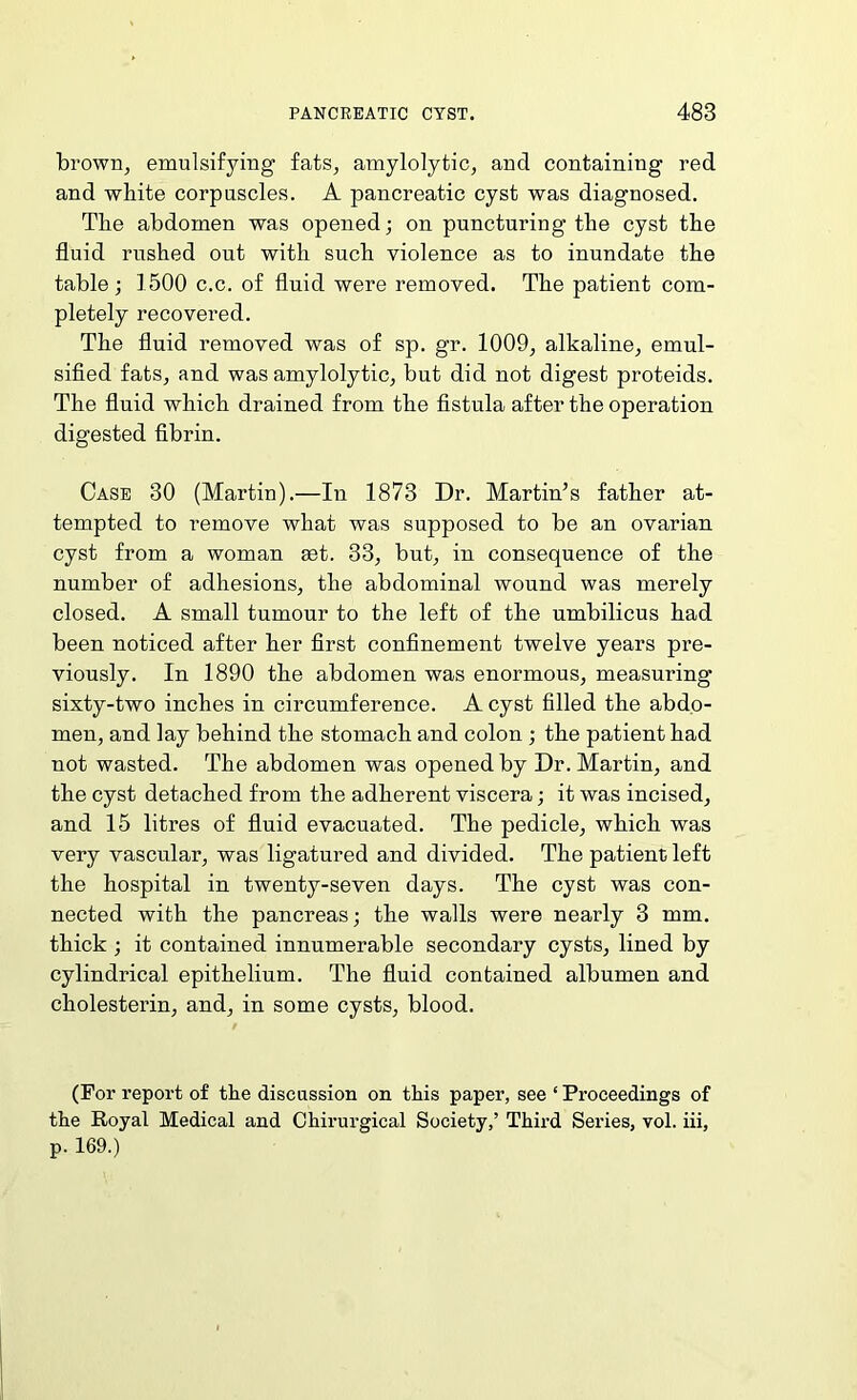 browrij emulsifying fats, amylolytic, and containing red and white corpuscles. A pancreatic cyst was diagnosed. The abdomen was opened; on puncturing the cyst the fluid rushed out with such violence as to inundate the table; 1500 c.c. of fluid were removed. The patient com- pletely recovered. The fluid removed was of sp. gr. 1009, alkaline, emul- sified fats, and was amylolytic, but did not digest proteids. The fluid which drained from the fistula after the operation digested fibrin. Case 30 (Martin).—In 1873 Dr. Martin’s father at- tempted to remove what was supposed to be an ovarian cyst from a woman set. 33, but, in consequence of the number of adhesions, the abdominal wound was merely closed. A small tumour to the left of the umbilicus had been noticed after her first confinement twelve years pre- viously. In 1890 the abdomen was enormous, measuring sixty-two inches in circumference. A cyst filled the abdo- men, and lay behind the stomach and colon ; the patient had not wasted. The abdomen was opened by Dr. Martin, and the cyst detached from the adherent viscera; it was incised, and 15 litres of fluid evacuated. The pedicle, which was very vascular, was ligatured and divided. The patient left the hospital in twenty-seven days. The cyst was con- nected with the pancreas; the walls were nearly 3 mm. thick ; it contained innumerable secondary cysts, lined by cylindrical epithelium. The fluid contained albumen and cholesterin, and, in some cysts, blood. (For report of the discussion on this paper, see ‘ Proceedings of the Royal Medical and Chirurgical Society,’ Third Series, vol. iii, p. 169.)