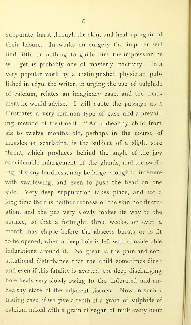 suppurate, burst through the skin, and heal up again at their leisure. In works on surgery the inquirer will find little or nothing to guide him, the impression he will get is probably one of masterly inactivity. In a very popular work by a distinguished physician pub- lished in 1879, the writer, in urging the use of sulphide of calcium, relates an imaginary case, and the treat- ment he would advise. I will quote the passage as it illustrates a very common type of case and a prevail- ing method of treatment: “ An unhealthy child from six to twelve months old, perhaps in the course of measles or scarlatina, is the subject of a slight sore throat, which produces behind the angle of the jaw considerable enlargement of the glands, and the swell- ing, of stony hardness, may be large enough to interfere with swallowing, and even to push the head on one side. Very deep suppuration takes place, and for a long time their is neither redness of the skin nor fluctu- ation, and the pus very slowly makes its way to the surface, so that a fortnight, three weeks, or even a month may elapse before the abscess bursts, or is fit to be opened, when a deep hole is left with considerable indurations around it. So great is the pain and con- stitutional disturbance that the child sometimes dies ; and even if this fatality is averted, the deep discharging hole heals very slowly owing to the indurated and un- healthy state of the adjacent tissues. Now in such a testing case, if we give a tenth of a grain of sulphide of calcium mixed with a grain of sugar of milk every hour