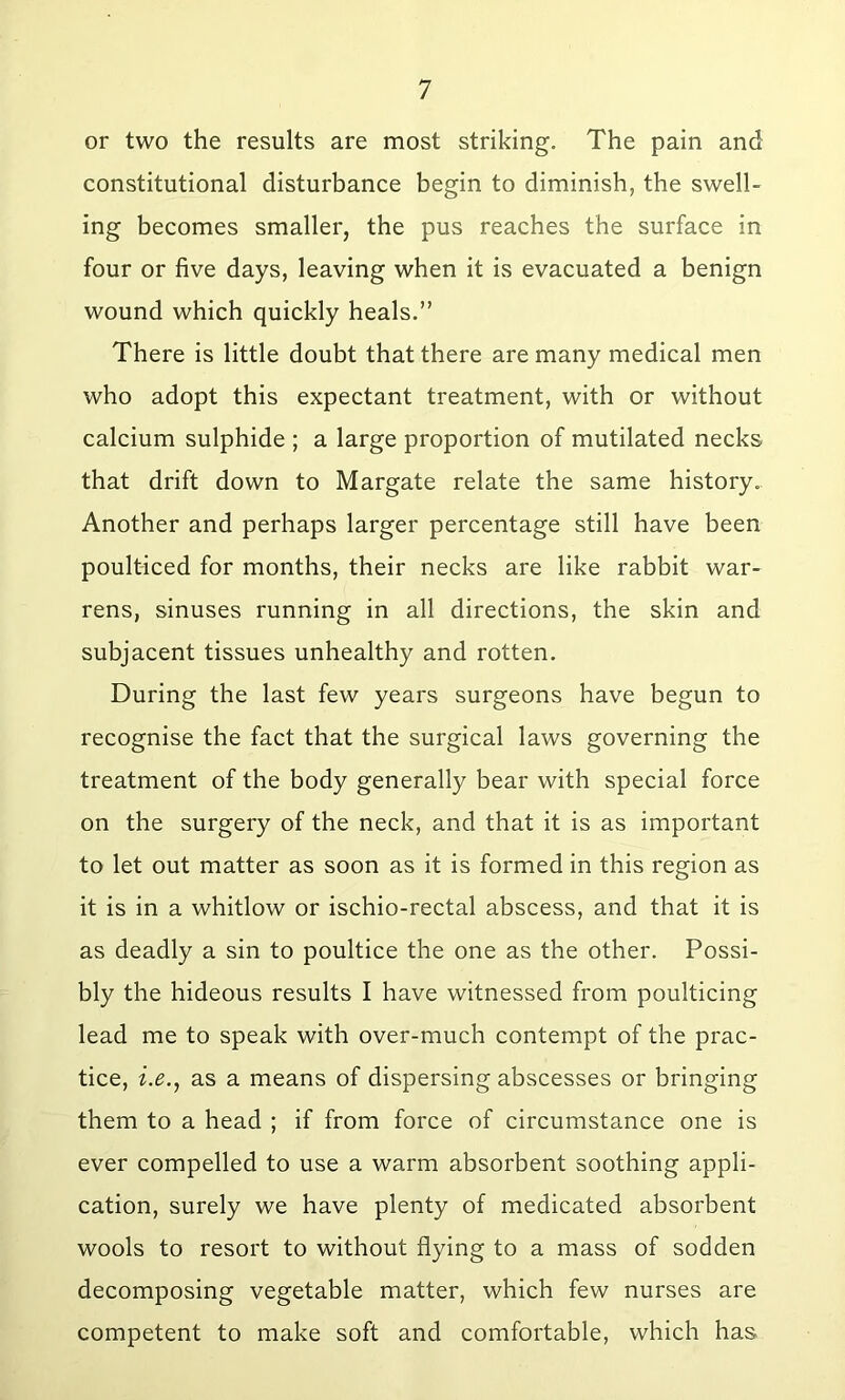 or two the results are most striking. The pain and constitutional disturbance begin to diminish, the swell- ing becomes smaller, the pus reaches the surface in four or five days, leaving when it is evacuated a benign wound which quickly heals.” There is little doubt that there are many medical men who adopt this expectant treatment, with or without calcium sulphide ; a large proportion of mutilated necks that drift down to Margate relate the same history. Another and perhaps larger percentage still have been poulticed for months, their necks are like rabbit war- rens, sinuses running in all directions, the skin and subjacent tissues unhealthy and rotten. During the last few years surgeons have begun to recognise the fact that the surgical laws governing the treatment of the body generally bear with special force on the surgery of the neck, and that it is as important to let out matter as soon as it is formed in this region as it is in a whitlow or ischio-rectal abscess, and that it is as deadly a sin to poultice the one as the other. Possi- bly the hideous results I have witnessed from poulticing lead me to speak with over-much contempt of the prac- tice, i.e., as a means of dispersing abscesses or bringing them to a head ; if from force of circumstance one is ever compelled to use a warm absorbent soothing appli- cation, surely we have plenty of medicated absorbent wools to resort to without flying to a mass of sodden decomposing vegetable matter, which few nurses are competent to make soft and comfortable, which has