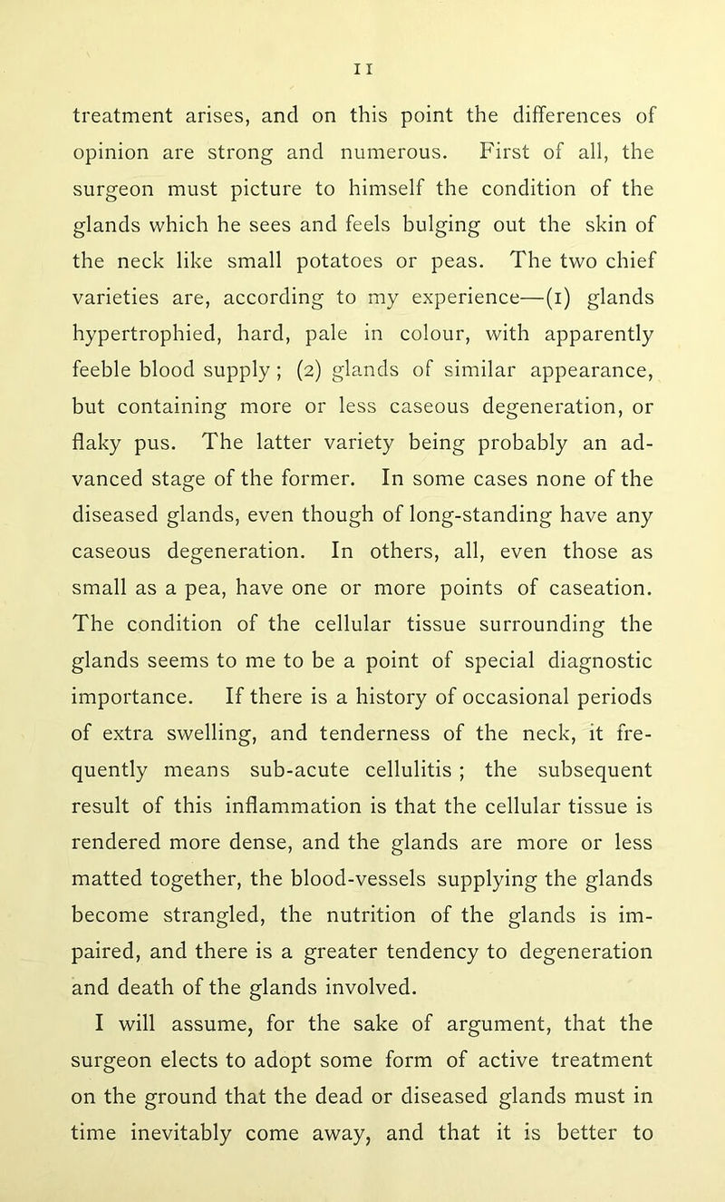 treatment arises, and on this point the differences of opinion are strong and numerous. First of all, the surgeon must picture to himself the condition of the glands which he sees and feels bulging out the skin of the neck like small potatoes or peas. The two chief varieties are, according to my experience—(i) glands hypertrophied, hard, pale in colour, with apparently feeble blood supply; (2) glands of similar appearance, but containing more or less caseous degeneration, or flaky pus. The latter variety being probably an ad- vanced stage of the former. In some cases none of the diseased glands, even though of long-standing have any caseous degeneration. In others, all, even those as small as a pea, have one or more points of caseation. The condition of the cellular tissue surrounding the glands seems to me to be a point of special diagnostic importance. If there is a history of occasional periods of extra swelling, and tenderness of the neck, it fre- quently means sub-acute cellulitis ; the subsequent result of this inflammation is that the cellular tissue is rendered more dense, and the glands are more or less matted together, the blood-vessels supplying the glands become strangled, the nutrition of the glands is im- paired, and there is a greater tendency to degeneration and death of the glands involved. I will assume, for the sake of argument, that the surgeon elects to adopt some form of active treatment on the ground that the dead or diseased glands must in time inevitably come away, and that it is better to