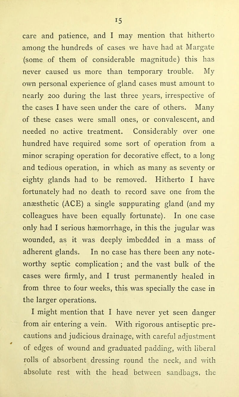 care and patience, and I may mention that hitherto among the hundreds of cases we have had at Margate (some of them of considerable magnitude) this has never caused us more than temporary trouble. My own personal experience of gland cases must amount to nearly 200 during the last three years, irrespective of the cases I have seen under the care of others. Many of these cases were small ones, or convalescent, and needed no active treatment. Considerably over one hundred have required some sort of operation from a minor scraping operation for decorative effect, to a long and tedious operation, in which as many as seventy or eighty glands had to be removed. Hitherto I have fortunately had no death to record save one from the anaesthetic (ACE) a single suppurating gland (and my colleagues have been equally fortunate). In one case only had I serious haemorrhage, in this the jugular was wounded, as it was deeply imbedded in a mass of adherent glands. In no case has there been any note- worthy septic complication ; and the vast bulk of the cases were firmly, and I trust permanently healed in from three to four weeks, this was specially the case in the larger operations. I might mention that I have never yet seen danger from air entering a vein. With rigorous antiseptic pre- cautions and judicious drainage, with careful adjustment of edges of wound and graduated padding, with liberal rolls of absorbent dressing round the neck, and with absolute rest with the head between sandbags, the