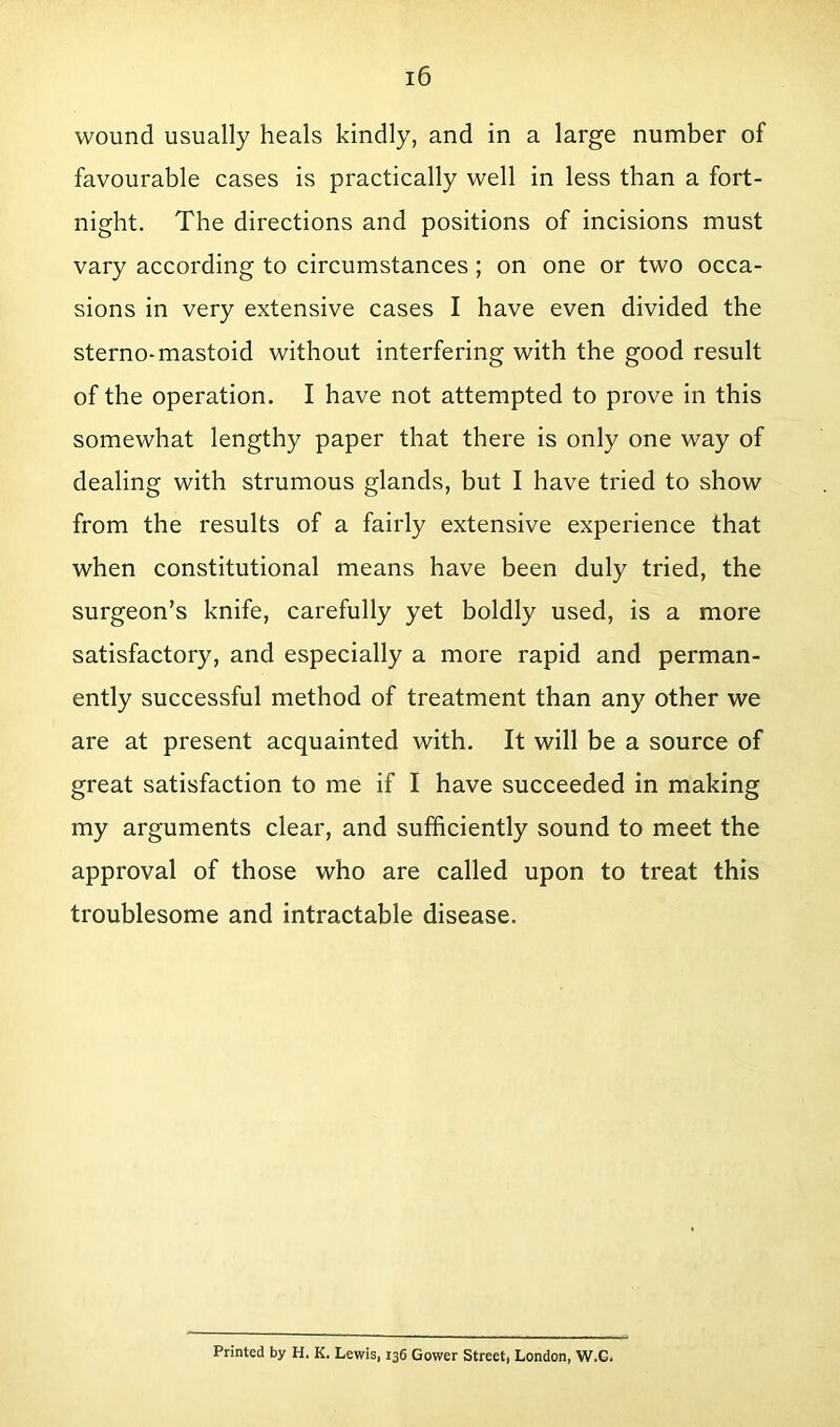 wound usually heals kindly, and in a large number of favourable cases is practically well in less than a fort- night. The directions and positions of incisions must vary according to circumstances; on one or two occa- sions in very extensive cases I have even divided the sterno-mastoid without interfering with the good result of the operation. I have not attempted to prove in this somewhat lengthy paper that there is only one way of dealing with strumous glands, but I have tried to show from the results of a fairly extensive experience that when constitutional means have been duly tried, the surgeon’s knife, carefully yet boldly used, is a more satisfactory, and especially a more rapid and perman- ently successful method of treatment than any other we are at present acquainted with. It will be a source of great satisfaction to me if I have succeeded in making my arguments clear, and sufficiently sound to meet the approval of those who are called upon to treat this troublesome and intractable disease. Printed by H. K. Lewis, 136 Gower Street, London, W.G.