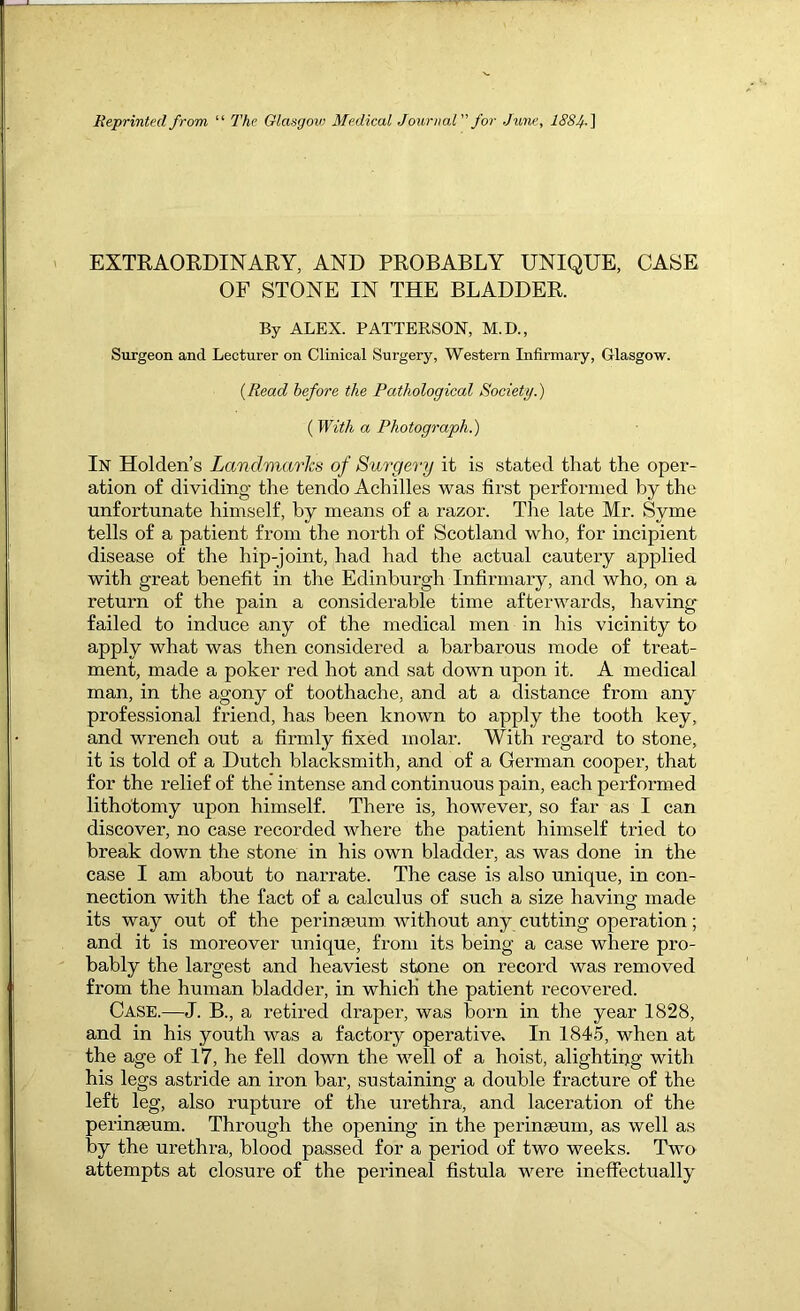 Reprinted from “ The Glasgow Medical Journal for June, 1884-^ EXTEAOKDINARY, AND PROBABLY UNIQUE, CASE OF STONE IN THE BLADDER. By ALEX. PATTERSON, M.D., Surgeon and Lecturer on Clinical Surgery, Western Infirmary, Glasgow. {Read before the Pathological Society.) ( With a Photograph.) In Holden’s Landmarks of Su^'gery it is stated that the oper- ation of dividing the tendo Achilles was first performed by the unfortunate himself, by means of a razor. The late Mr. Syme tells of a patient from the north of Scotland who, for incipient disease of the hip-joint, had had the actual cautery applied with great benefit in the Edinburgh Infirmary, and who, on a return of the pain a considerable time afterwards, having failed to induce any of the medical men in his vicinity to apply what was then considered a barbarous mode of treat- ment, made a poker red hot and sat down upon it. A medical man, in the agony of toothache, and at a distance from any professional friend, has been known to apply the tooth key, and wrench out a firmly fixed molar. With regard to stone, it is told of a Dutch blacksmith, and of a German cooper, that for the relief of the' intense and continuous pain, each performed lithotomy upon himself. There is, however, so far as I can discover, no case recorded where the patient himself tried to break down the stone in his own bladder, as was done in the case I am about to narrate. The case is also unique, in con- nection with the fact of a calculus of such a size having made its way out of the perinseum without any cutting operation; and it is moreover unique, from its being a case where pro- bably the largest and heaviest stone on record was removed from the human bladder, in which the patient recovered. Case.—J. B., a retired draper, was born in the year 1828, and in his youth was a factory operative. In 184.5, when at the age of 17, he fell down the well of a hoist, alightii>g with his legs astride an iron bar, sustaining a double fracture of the left leg, also rupture of the urethra, and laceration of the perinseum. Through the opening in the perinseum, as well as by the urethra, blood passed for a period of two weeks. Two attempts at closure of the perineal fistula were ineffectually