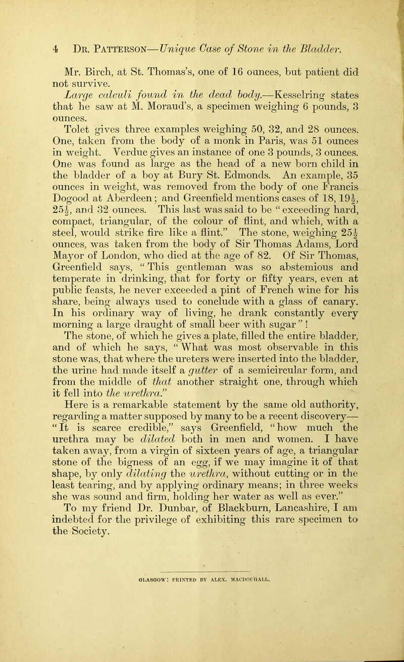 4 Dr. Patterson—Unique Case of Stone in the Bladder. Mr. Birch, at St. Thomas’s, one of 16 ounces, but patient did not survive. Large calculi found in the dead body.—Kesselring states that he saw at M. Moraud’s, a specimen weighing 6 pounds, 3 ounces. Tolet gives three examples weighing 50, 32, and 28 ounces. One, taken from the body of a monk in Paris, was 51 ounces in weight. Verduc gives an instance of one 3 pounds, 3 ounces. One was found as large as the head of a new born child in the bladder of a boy at Bury St. Edmonds. An example, 35 ounces in weight, was removed from the body of one Francis Dogood at Aberdeen; and Greenfield mentions cases of 18,191, 25i-, and 32 ounces. This last was said to be “ exceeding hard, compact, triangular, of the colour of flint, and which, with a steel, would strike fire like a flint.” The stone, weighing 251- ounces, was taken from the body of Sir Thomas Adams, Lord Mayor of London, who died at the age of 82. Of Sir Thomas, Greenfield says, “ This gentleman was so abstemious and temperate in drinking, that for forty or fifty years, even at public feasts, he never exceeded a pint of French wine for his share, being always used to conclude with a glass of canary. In his ordinary way of living, he drank constantly every morning a large draught of small beer with sugar ” ! The stone, of which he gives a plate, filled the entire bladder, and of which he says, “ What was most observable in this stone was, that where the ureters were inserted into the bladder, the urine had made itself a gutter of a semicircular form, and from the middle of that another straight one, through which it fell into the urethra.” Here is a remai'kable statement by the same old authority, regarding a matter supposed by many to be a recent discovery—- “It is scarce credible,” says Greenfield, “how much the urethra may be dilated both in men and women. I have taken away, from a virgin of sixteen years of age, a triangular stone of the bigness of an egg, if we may imagine it of that shape, by only dilating the urethra., without cutting or in the least tearing, and by applying ordinary means; in three week.s she was sound and firm, holding her water as well as ever.” To my friend Dr. Dunbar, of Blackburn, Lanca.shire, I am indebted for the privilege of exhibiting this rai’e specimen to the Society. GLASGOW: PRINTED BY ALKX. MACDOFOALL.