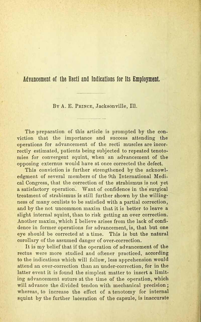 Advancement of tiie Recti and Indications for Its Employment. By A. E. Prince, Jacksonville, 111. The preparation of this article is prompted by the con- viction that the importance and success attending the operations for advancement of the recti muscles are incor- rectly estimated, patients being subjected to repeated tenoto- mies for convergent squint, when an advancement of the opposing externus would have at once corrected the defect. This conviction is further strengthened by the acknowl- edgment of several members of the 9th International Medi- cal Congress, that the correction of the strabismus is not yet a satisfactory operation. Want of confidence in the surgical treatment of strabismus is still further shown by the willing- ness of many oculists to be satisfied with a partial correction, and by the not uncommon maxim that it is better to leave a slight internal squint, than to risk getting an over correction. Another maxim, which I believe arises from the lack of confi- dence in former operations for advancement, is, that but one eye should be corrected at a time. This is but the natural corollary of the assumed danger of over-correction. It is my belief that if the operation of advancement of the rectus were more studied and oftener practiced, according to the indications which will follow, less apprehension would attend an over-correction than an under-correction, for in the latter event it is found the simplest matter to insert a limit- ing advancement suture at the time of the operation, which will advance the divided tendon with mechanical precision; whereas, to increase the effect of a tenotomy for internal squint by the further laceration of the capsule, is inaccurate