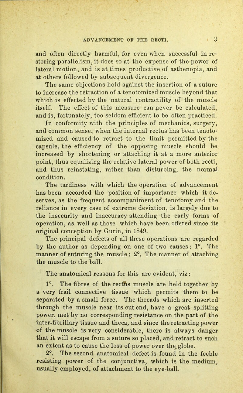 and often directly harmful, for even when successful in re- storing parallelism, it does so at the expense of the power of lateral motion, and is at times productive of asthenopia, and at others followed by subsequent divergence. The same objections hold against the insertion of a suture to increase the retraction of a tenotomized muscle beyond that which is effected by the natural contractility of the muscle itself. The effect of this measure can pever be calculated, and is, fortunately, too seldom efficient to be often practiced. In conformity with the principles of mechanics, surgery, and common sense, when the internal rectus has been tenoto- mized and caused to retract to the limit permitted by the capsule, the efficiency of the opposing muscle should be increased by shortening or attaching it at a more anterior point, thus equalizing the relative lateral power of both recti, and thus reinstating, rather than disturbing, the normal condition. The tardiness with which the operation of advancement has been accorded the position of importance which it de- serves, as the frequent accompaniment of tenotomy and the reliance in every case of extreme deviation, is largely due to the insecurity and inaccuracy attending the early forms of operation, as well as those which have been offered since its original conception by Gurin, in 1849. The principal defects of all these operations are regarded by the author as depending on one of two causes: 1°. The manner of suturing the muscle : 2°. The manner of attaching the muscle to the ball. The anatomical reasons for this are evident, viz: 1°. The fibres of the recths muscle are held together by a very frail connective tissue which permits them to be separated by a small force. The threads which are inserted through the muscle near its cut end, have a great splitting power, met by no corresponding resistance on the part of the inter-fibrillary tissue and theca, and since the retracting power of the muscle is very considerable, there is always danger that it will escape from a suture so placed, and retract to such an extent as to cause the loss of power over the, globe. 2°. The second anatomical defect is found in the feeble resisting power of the conjunctiva, which is the medium, usually employed, of attachment to the eye-ball.