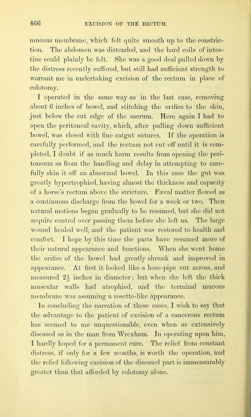 mucous membrane, which felt quite smooth up to the constric- tion. The abdomen was distended, and the hard coils of intes- tine could plainly be felt. She was a good deal pulled down by the distress recently suffered, but still had sufficient strength to warrant me in undertaking excision of the rectum in place of colotomy. I operated in the same way as in the last case, removing about 6 inches of bowel, and stitching the orifice to the skin, just below the cut edge of the sacrum. Here again T had to open the peritoneal cavity, which, after pulling down sufficient bowel, was closed with fine catgut sutures. If the operation is carefully performed, and the rectum not cut off until it is com- pleted, I doubt if as much harm results from opening the peri- toneum as from the handling and delay in attempting to care- fully skin it off an abnormal bowel. In this case the gut was greatly hypertrophied, having almost the thickness and capacity of a horse’s rectum above the stricture. Fsecal matter flowed as a continuous discharge from the bowel for a week or two. Then natural motions began gradually to be resumed, but she did not acquire control over passing them before she left us. The large wound healed well, and the patient was restored to health and comfort. I hope by this time the parts have resumed more of their natural appearance and functions. When she went home the orifice of the bowel had greatly shrunk and improved in appearance. At first it looked like a hose-pipe cut across, and measured 24 inches in diameter; but when she left the thick muscular walls had atrophied, and the terminal mucous membrane was assuming a rosette-like appearance. In concluding the narration of these cases, I wish to say that the advantage to the patient of excision of a cancerous rectum has seemed to me unquestionable, even when as extensively diseased as in the man from Wrexham. In operating upon him, I hardly hoped for a permanent cure. The relief from constant distress, if only for a few months, is worth the operation, and the relief following excision of the diseased part is immeasurably greater than that afforded by colotomy alone.