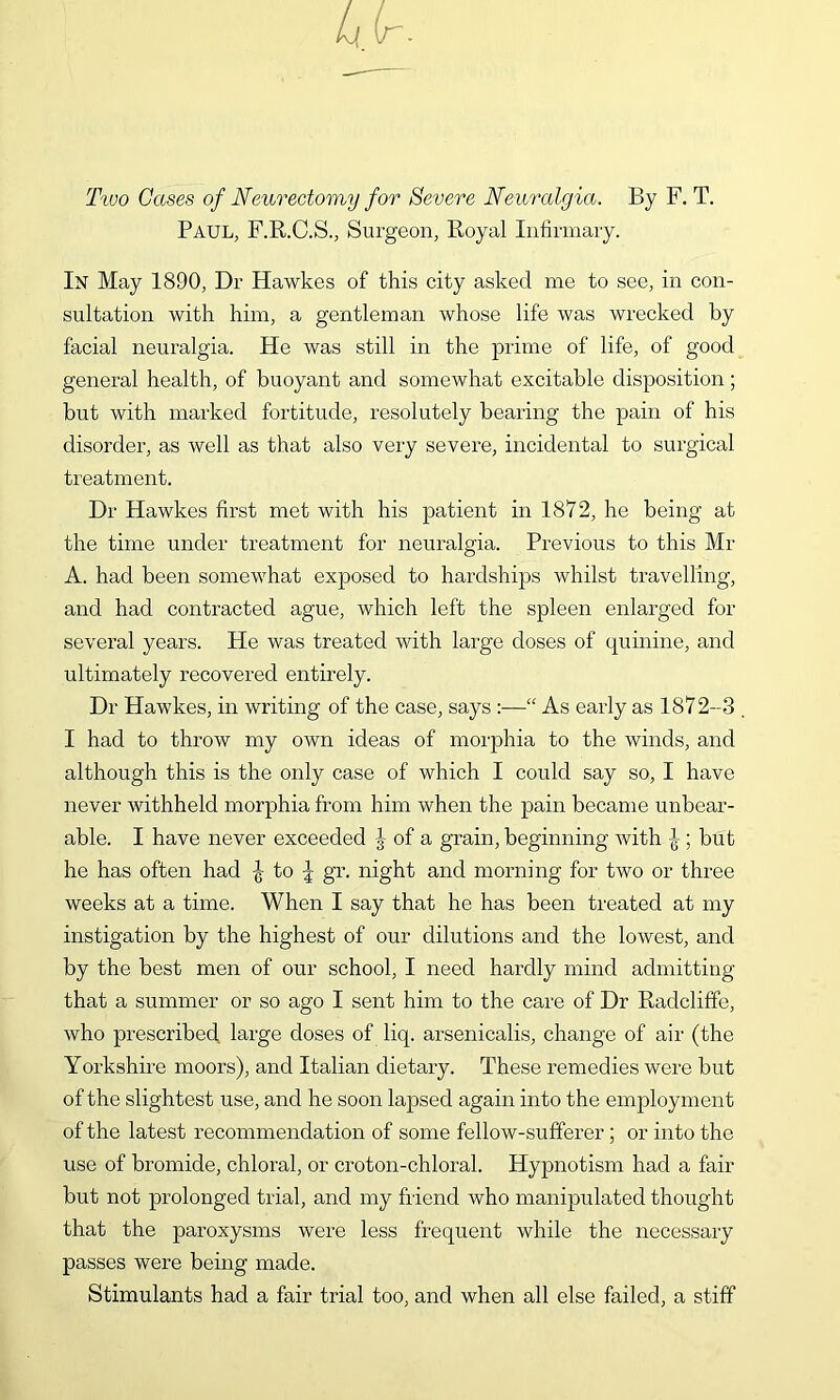 Ttoo Gases of Neurectomy for Severe Neuralgia. By F. T. Paul, F.R.C.S., Surgeon, Royal Infirmary. In May 1890, Dr Hawkes of this city asked me to see, in con- sultation with him, a gentleman whose life was wrecked by facial neuralgia. He was still in the prime of life, of good general health, of buoyant and somewhat excitable disposition; but with marked fortitude, resolutely bearing the pain of his disorder, as well as that also very severe, incidental to surgical treatment. Dr Hawkes first met with his patient in 1872, he being at the time under treatment for neuralgia. Previous to this Mr A. had been somewhat exposed to hardships whilst travelling, and had contracted ague, which left the spleen enlarged for several years. He was treated with large doses of qumine, and ultimately recovered entirely. Dr Hawkes, in writing of the case, says :—“ As early as 1872-3 . I had to throw my own ideas of morphia to the winds, and although this is the only case of which I could say so, I have never withheld morphia from him when the pain became unbear- able. I have never exceeded J of a grain, beginning with ; but he has often had -g to gr. night and morning for two or three weeks at a time. When I say that he has been treated at my instigation by the highest of our dilutions and the lowest, and by the best men of our school, I need hardly mind admitting that a summer or so ago I sent him to the care of Dr Radcliffe, who prescribed large doses of liq. arsenicalis, change of air (the Yorkshire moors), and Italian dietary. These remedies were but of the slightest use, and he soon lapsed again into the employment of the latest recommendation of some fellow-sufferer; or into the use of bromide, chloral, or croton-chloral. Hypnotism had a fair but not prolonged trial, and my friend who manipulated thought that the paroxysms were less frequent while the necessary passes were being made. Stimulants had a fair trial too, and when all else failed, a stiff