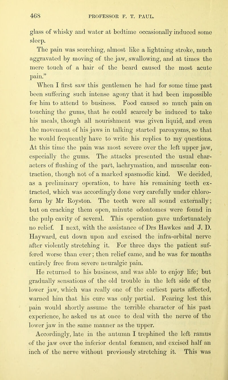 glass of whisky and water at bedtime occasionally induced some sleep. The pain was scorching, almost like a lightning stroke, much aggravated by moving of the jaw, swallowing, and at times the mere touch of a hair of the beard caused the most acute pain.” When I first saw this gentlemen he had for some time past been suffering such intense agony that it had been impossible for him to attend to business. Food caused so much pain on touching the gums, that he could scarcely be induced to take his meals, though all nourishment was given liquid, and even the movement of his jaws in talking started paroxysms, so that he would frequently have to write his replies to my questions. At this time the pain was most severe over the left upper jaw, especially the gums. The attacks presented the usual char- acters of flushing of the part, lachrymation, and muscular con- traction, though not of a marked spasmodic kind. We decided, as a preliminary operation, to have his remaining teeth ex- tracted, which was accordingly done very carefully under chloro- form by Mr Royston. The teeth were all sound externally; but on cracking them open, minute odontomes were found in the pulp cavity of several. This ojDeration gave unfortunately no relief. I next, with the assistance of Drs Hawkes and J. D. Hayward, cut down upon and excised the infra-orbital nerve after violently stretching it. For three days the patient suf- fered worse than ever; then relief came, and he was for months entirely free from severe neuralgic pain. He returned to his business, and was able to enjoy life; but gradually sensations of the old trouble in the left side of the lower jaw, which was really one of the earliest parts affected, warned him that his cure was only partial. Fearing lest this pain would shortly assume the terrible character of his past experience, he asked us at once to deal with the nerve of the lower jaw in the same manner as the upper. Accordingly, late in the autumn I trephined the left ramus of the jaw over the inferior dental foramen, and excised half an inch of the nerve without previously stretching it. This was