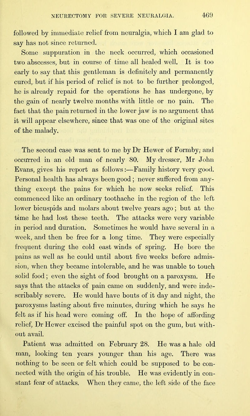 followed by immediate relief from neuralgia, which I am glad to say has not since returned. Some suppuration in the neck occurred, which occasioned two abscesses, but in course of time all healed well. It is too early to say that this gentleman is definitely and permanently cured, but if his period of relief is not to be further prolonged, he is already repaid for the operations he has undergone, by the gain of nearly twelve months with little or no pain. The fact that the pain returned in the lower jaw is no argument that it will appear elsewhere, since that was one of the original sites of the malady. The second case was sent to me by Dr Hewer of Formby,- and occurred in an old man of nearly 80. My dresser, Mr John Evans, gives his report as follows:—Family history very good. Personal health has always been good; never suffered from any- thing except the pains for which he now seeks relief. This commenced like an ordinary toothache in the region of the left lower bicuspids and molars about twelve years ago; but at the time he had lost these teeth. The attacks were very variable in period and duration. Sometimes he would have several in a week, and then be free for a long time. They were especially frequent during the cold east winds of spring. He bore the pains as well as he could until about five weeks before admis- sion, when they became intolerable, and he was unable to touch solid food ; even the sight of food brought on a paroxysm. He says that the attacks of pain came on suddenly, and were inde- scribably severe. He would have bouts of it day and night, the paroxysms lasting about five minutes, during which he says he felt as if his head were coming off. In the hope of affording relief. Dr Hewer excised the painful spot on the gum, but with- out avail. Patient was admitted on February 28. He was a hale old man, looking ten years younger than his age. There was nothing to be seen or felt which could be supposed to be con- nected with the origin of his trouble. He was evidently in con- stant fear of attacks. When they came, the left side of the face