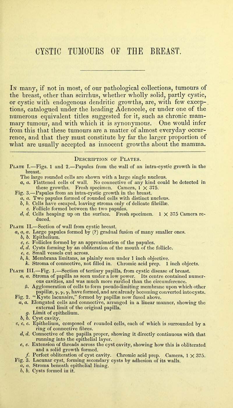 CYSTIC TUMOURS OF THE BREAST. In many, if not in most, of our pathological collections, tumours of the breast, other than scirrhus, whether wholly solid, partly cystic, or cystic with endogenous dendritic growths, are, with few excep-, tions, catalogued under the heading Adenocele, or under one of the numerous equivalent titles suggested for it, such as chronic mam- mary tumour, and with which it is synonymous. One would infer from this that these tumours are a matter of almost everyday occur- rence, and that they must constitute by far the larger proportion of what are usually accepted as innocent growths about the mamma. Description of Plates. Plate I.—Figs. 1 and 2.—Papules from the wall of an intra-cystic growth in the breast. The large rounded cells are shown with a large single nucleus. a, a. Flattened cells of wall. No connective of any kind could be detected in these growths. Fresh specimen. Camera, 1 X 375. Fig. 3.—Papules from an intra-cystic growth in the breast. a, a. Two papules formed of rounded cells with distinct nucleus. b, b. Cells have escaped, leaving stroma only of delicate fibrillse. c. Follicle formed between the two papules. d, d. Cells heaping up on the surface. Fresh specimen. 1 X 375 Camera re- duced. Plate II.—Section of wall from cystic breast. a, a, a. Large papules formed by (?) gradual fusion of many smaller ones. b, b. Epithelium. c, c. Follicles formed by an approximation of the papules. d, d. Cysts forming by an obliteration of the mouth of the follicle. e, e. Small vessels cut across. h, h. Membrana limitans, as plainly seen under 1 inch objective. k. Stroma of connective, not filled in. Chromic acid prep. 1 inch objects. Plate III.—Fig. 1.—Section of tertiary papilla, from cystic disease of breast. a, a. Stroma of papilla as seen under a low power. Its centre contained numer- ous cavities, and was much more rarified than the circumference, fi. Agglomeration of cells to form pseudo-limiting membrane upon which other papillae, y, y, y, have formed, and are already beeoming converted into cysts. Fig. 2. “ Kyste lacunaire,” formed by papillae now fused above, a, a. Elongated cells and connective, arranged in a linear manner, showing the external limit of the original papilla. g. Limit of epithelium. b, b. Cyst cavity. c, c, c. Epithelium, composed of rounded cells, each of which is surrounded by a ring of connective fibres. d, d. Conneetive of the papilla proper, showing it directly continuous with that running into the epithelial layer. e, e. Extension of threads across the cyst cavity, showing how this is obliterated and a solid growth formed. /. Perfect obliteration of cyst cavity. Chromic acid prep. Camera, 1 X 375. Fig. 3. Lacunar cyst, forming secondary cysts by adhesion of its walls. a, a. Stroma beneath epithelial lining. b, b. Cysts formed in it.