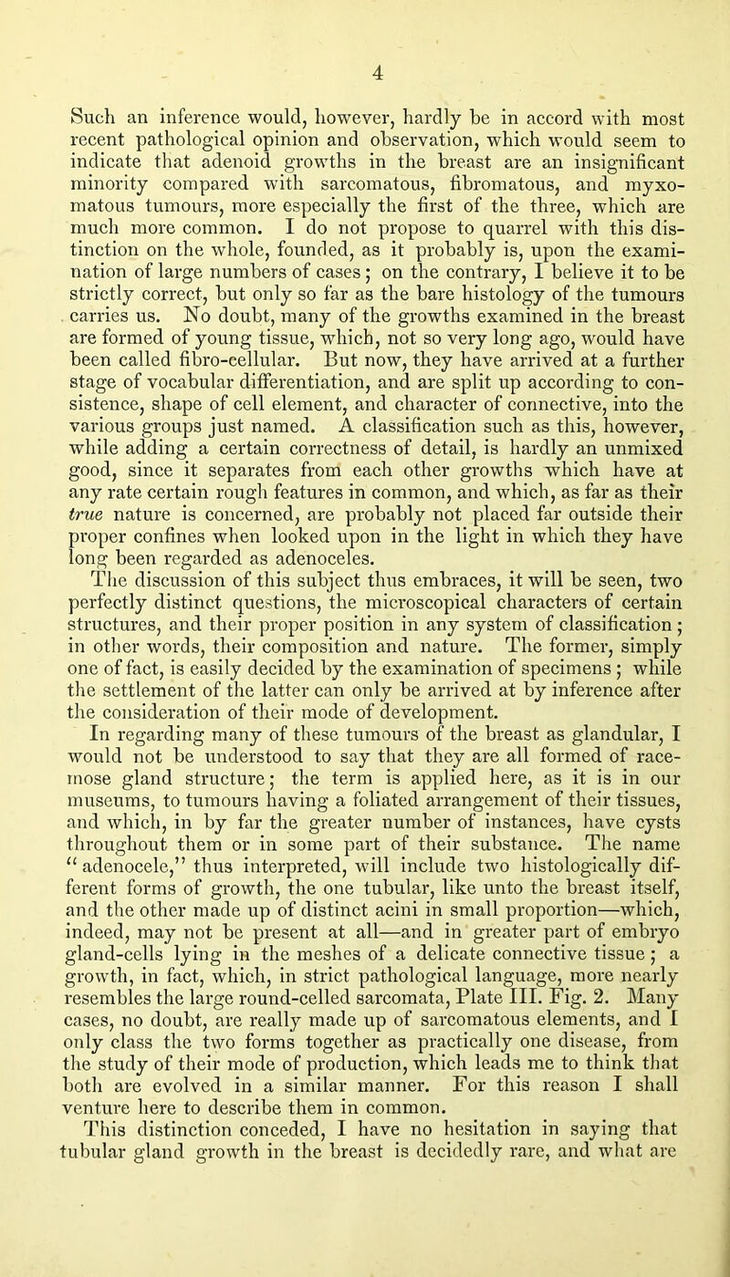 Such an inference would, however, hardly he in accord with most recent pathological opinion and observation, which would seem to indicate that adenoid growths in the breast are an insignificant minority compared with sarcomatous, fibromatous, and myxo- matous tumours, more especially the first of the three, which are much more common. I do not propose to quarrel with this dis- tinction on the whole, founded, as it probably is, upon the exami- nation of large numbers of cases; on the contrary, I believe it to be strictly correct, but only so far as the bare histology of the tumours carries us. No doubt, many of the growths examined in the breast are formed of young tissue, which, not so very long ago, would have been called fibro-cellular. But now, they have arrived at a further stage of vocabular differentiation, and are split up according to con- sistence, shape of cell element, and character of connective, into the various groups just named. A classification such as this, however, while adding a certain correctness of detail, is hardly an unmixed good, since it separates from each other growths which have at any rate certain rough features in common, and which, as far as their true nature is concerned, are probably not placed far outside their proper confines when looked upon in the light in which they have long been regarded as adenoceles. Tlie discussion of this subject thus embraces, it will be seen, two perfectly distinct questions, the microscopical characters of certain structures, and their proper position in any system of classification ; in other words, their composition and nature. The former, simply one of fact, is easily decided by the examination of specimens ; while the settlement of the latter can only be arrived at by inference after the consideration of their mode of development. In regarding many of these tumours of the breast as glandular, I would not be understood to say that they are all formed of race- mose gland structure; the term is applied here, as it is in our museums, to tumours having a foliated arrangement of their tissues, and whicli, in by far the greater number of instances, have cysts throughout them or in some part of their substance. The name “ adenocele,” thus interpreted, will include two histologically dif- ferent forms of growth, the one tubular, like unto the breast itself, and the other made up of distinct acini in small proportion—which. Indeed, may not be present at all—and in greater part of embryo gland-cells lying in the meshes of a delicate connective tissue; a growth, in fact, which, in strict pathological language, more nearly resembles the large round-celled sarcomata, Plate III. Fig. 2. Many cases, no doubt, are really made up of sarcomatous elements, and I only class the two forms together as practically one disease, from the study of their mode of production, which leads me to think that both are evolved in a similar manner. For this reason I shall ventui'e here to describe them in common. This distinction conceded, I have no hesitation in saying that tubular gland growth in the breast is decidedly rare, and what are