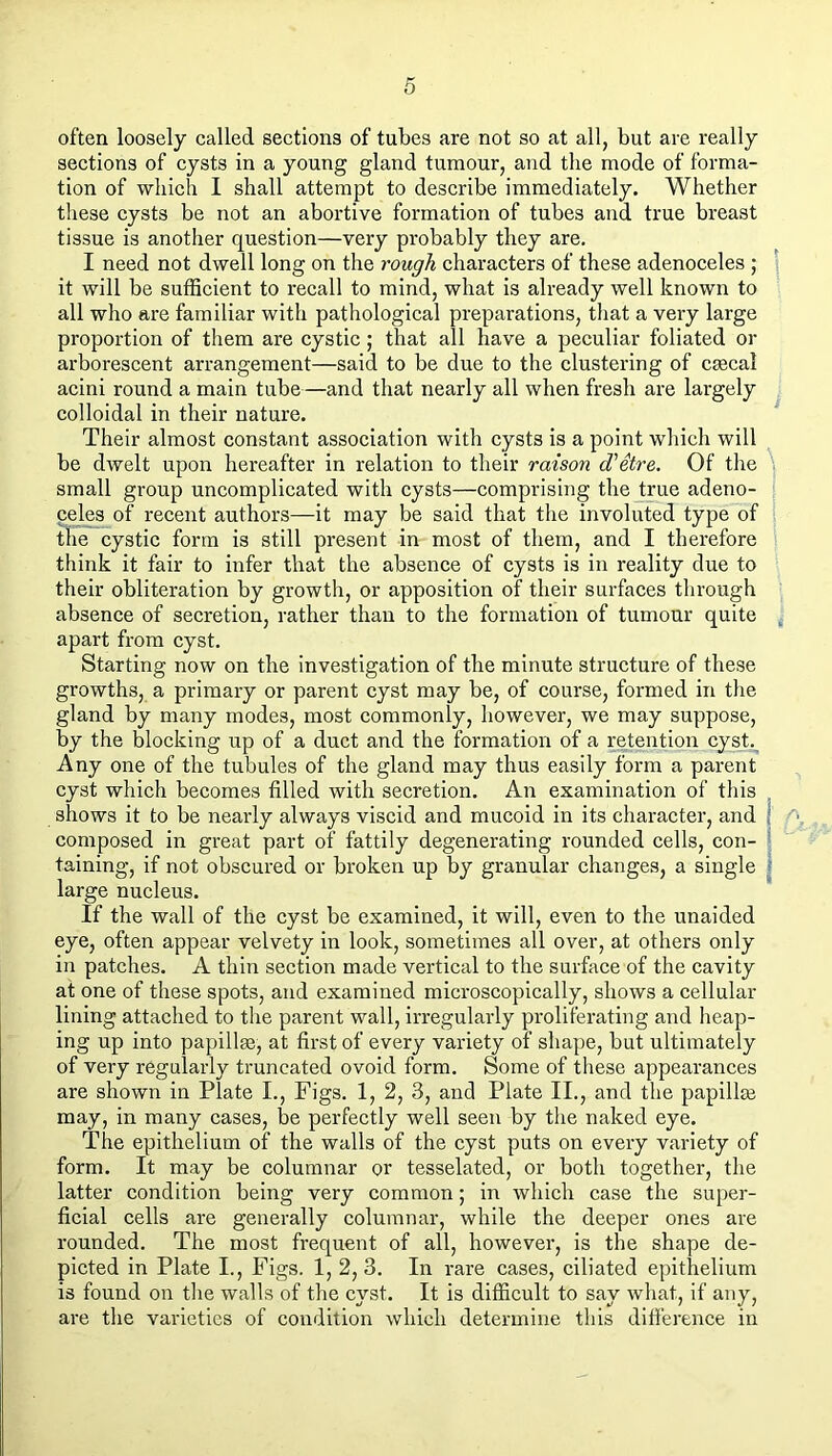 often loosely called sections of tubes are not so at all, but are really sections of cysts in a young gland tumour, and the mode of forma- tion of which I shall attempt to describe immediately. Whether these cysts be not an abortive formation of tubes and true breast tissue is another question—very probably they are. I need not dwell long on the rough characters of these adenoceles ; j it will be sufficient to recall to mind, what is already well known to all who are familiar with pathological preparations, that a very large proportion of them are cystic; that all have a peculiar foliated or arborescent arrangement—said to be due to the clustering of cEecal acini round a main tube—and that nearly all when fresh are largely colloidal in their nature. Their almost constant association with cysts is a point which will be dwelt upon hereafter in relation to their raison d'etre. Of the \ small group uncomplicated with cysts—comprising the true adeno- celes of recent authors—it may be said that the involuted type of the cystic form is still present in most of them, and I therefore think it fair to infer that the absence of cysts is in reality due to their obliteration by growth, or apposition of their surfaces through absence of secretion, rather than to the formation of tumour quite apart from cyst. Starting now on the investigation of the minute structure of these growths, a primary or parent cyst may be, of course, formed in the gland by many modes, most commonly, however, we may suppose, by the blocking up of a duct and the formation of a retention cyst.. Any one of the tubules of the gland may thus easily form a parent cyst which becomes filled with secretion. An examination of this shows it to be nearly always viscid and mucoid in its character, and | composed in great part of fattily degenerating rounded cells, con- 1 taining, if not obscured or broken up by granular changes, a single ; large nucleus. If the wall of the cyst be examined, it will, even to the unaided eye, often appear velvety in look, sometimes all over, at others only in patches. A thin section made vertical to the surface of the cavity at one of these spots, and examined microseopically, shows a cellular lining attached to tlie parent wall, irregularly proliferating and heap- ing up into papillae, at first of every variety of shape, but ultimately of very regularly truncated ovoid form. Some of these appearances are shown in Plate I., Figs. 1, 2, 3, and Plate II., and the papillae may, in many cases, be perfectly well seen by the naked eye. The epithelium of the walls of the cyst puts on every variety of form. It may be columnar or tesselated, or both together, the latter condition being very common; in which case the super- ficial cells are generally columnar, while the deeper ones are rounded. The most frequent of all, however, is the shape de- picted in Plate I., Figs. 1, 2,3. In rare cases, ciliated epithelium is found on tlie walls of the cyst. It is difficult to say what, if any, are the varieties of condition which determine this difference in