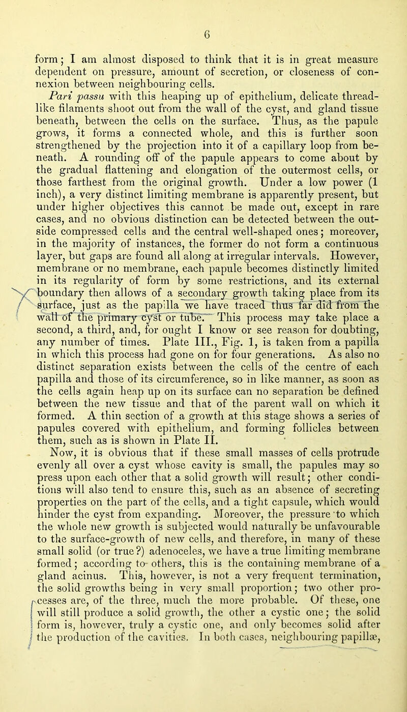 form; I am almost disposed to think that it is in great measure dependent on pressure, amount of secretion, or closeness of con- nexion between neighbouring cells. Pari passu with this heaping up of epithelium, delicate thread- like filaments shoot out from the wall of the cyst, and gland tissue beneath, between the cells on the surface. Thus, as the papule grows, it forms a connected whole, and this is further soon strengthened by the projection into it of a capillary loop from be- neath. A rounding off of the papule appears to come about by the gradual flattening and elongation of the outermost cells, or those farthest from the original growth. Under a low power (1 inch), a very distinct limiting membrane is apparently present, but under higher objectives this cannot be made out, except in rare cases, and no obvious distinction can be detected between the out- side compressed cells and the central well-shaped ones; moreover, in the majority of instances, the former do not form a continuous layer, but gaps are found all along at irregular intervals. However, membrane or no membrane, each papule becomes distinctly limited in its regularity of form by some restrictions, and its external boundary then allows of a s_^coudary growth taking place from its / surface, just as the papilla we have traced thus far did from the wall of the primary cysTor tube.” This process may take place a second, a third, and, for ought I know or see reason for doubting, any number of times. Plate HI., Fig. 1, is taken from a papilla in which this process had gone on for four generations. As also no distinct separation exists between the cells of the centre of each papilla and those of its circumference, so in like manner, as soon as the cells again heap up on its surface can no separation be defined between the new tissue and that of the parent wall on which it formed. A thin section of a growth at this stage shows a series of papules covered with epithelium, and forming follicles between them, such as is shown in Plate II. Now, it is obvious that if these small masses of cells protrude evenly all over a cyst whose cavity is small, the papules may so press upon each other that a solid growth will result; other condi- tions will also tend to ensure this, such as an absence of secreting properties on the part of the cells, and a tight capsule, which would hinder the cyst from expanding. Moreover, the pressure'to which the wliole new growth is subjected would naturally be unfavourable to the surface-growth of new cells, and therefore, in many of these small solid (or true?) adenoceles, we have a true limiting membrane formed ; according to- others, this is the containing membrane of a gland acinus. This, however, is not a very frequent termination, the solid growths being in very small proportion; two other pro- pcesses are, of the three, much the more probable. Of these, one 1 will still produce a solid growth, the other a cystic one; the solid ! form is, however, truly a cystic one, and only becomes solid after ; the production of the cavities. In both cases, neighbouring papill®.