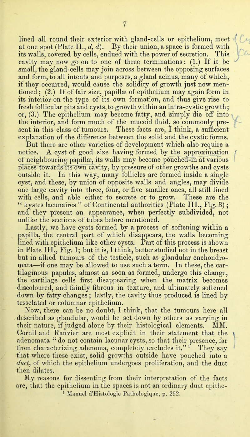 lined all round tlieir exterior with gland-cells or epithelium, meet ; at one spot (Plate II., c?, d). By their union, a space is formed with * its walls, covered by cells, endued with the power of secretion. This cavity may now go on to one of three terminations: (1.) If it be small, the gland-cells may join across between the opposing surfaces and form, to all intents and purposes, a gland acinus, many of which, if they occurred, would cause the solidity of growth just now men- tioned 5 (2.) If of fair size, papillae of epithelium may again form in its interior on the type of its own formation, and thus give rise to fresh follicular pits and cysts, to growth within an intra-cystic growth; or, (3.) The epithelium may become fatty, and simply die off into ■ the interior, and form much of the mucoid fluid, so commonly pre- sent in this class of tumours. These facts are, I think, a sufficient explanation of the difference between the solid and the cystic forms. But there are other varieties of development which also require a notice. A cyst of good size having formed by the approximation ( of neighbouring papillas, its walls may become pouched-in at various ’ ^aces towards its own cavity, by pressure of other growths and cysts outside it. In this way, many follicles are formed inside a single cyst, and these, by union of opposite walls and angles, may divide one large cavity into three, four, or five smaller ones, all still lined with cells, and able either to secrete or to grow. These are the “ kystes lacunaires ” of Continental authorities (Plate III., Fig. 3); and they present an appearance, when perfectly subdivided, not unlike the sections of tubes before mentioned. Lastly, we have cysts formed by a process of softening within a papilla, the central part of which disappears, the walls becoming lined with epithelium like other cysts. Part of this process is shown in Plate III., Fig. 1; but it is, I think, better studied not in the breast but in allied tumours of the testicle, such as glandular enchondro- mata—if one may be allowed to use such a term. In these, the car- tilaginous papules, almost as soon as formed, undergo this change, the cartilage cells first disappearing when the matrix becomes discoloured, and faintly fibrous in texture, and ultimately softened down by fatty changes; lastly, the cavity thus produced is lined by tesselated or columnar epithelium. Now, there can be no doubt, I think, that the tumours here all described as glandular, would be set down by others as varying in their nature, if judged alone by their histological elements. MM. Cornil and Eanvier are most explicit in their statement that the ^ adenomata “ do not contain lacunar cysts, so that their presence, far ' from characterizing adenoma, completely excludes it.” ‘ They say that where these exist, solid growths outside have pouched into a duct, of which the epithelium undergoes proliferation, and the duct then dilates. My reasons for dissenting from their interpretation of the facts are, that the epithelium in the spaces is not an ordinary duct epithe- 1 Manuel d’Histologie Patliologique, p. 292.