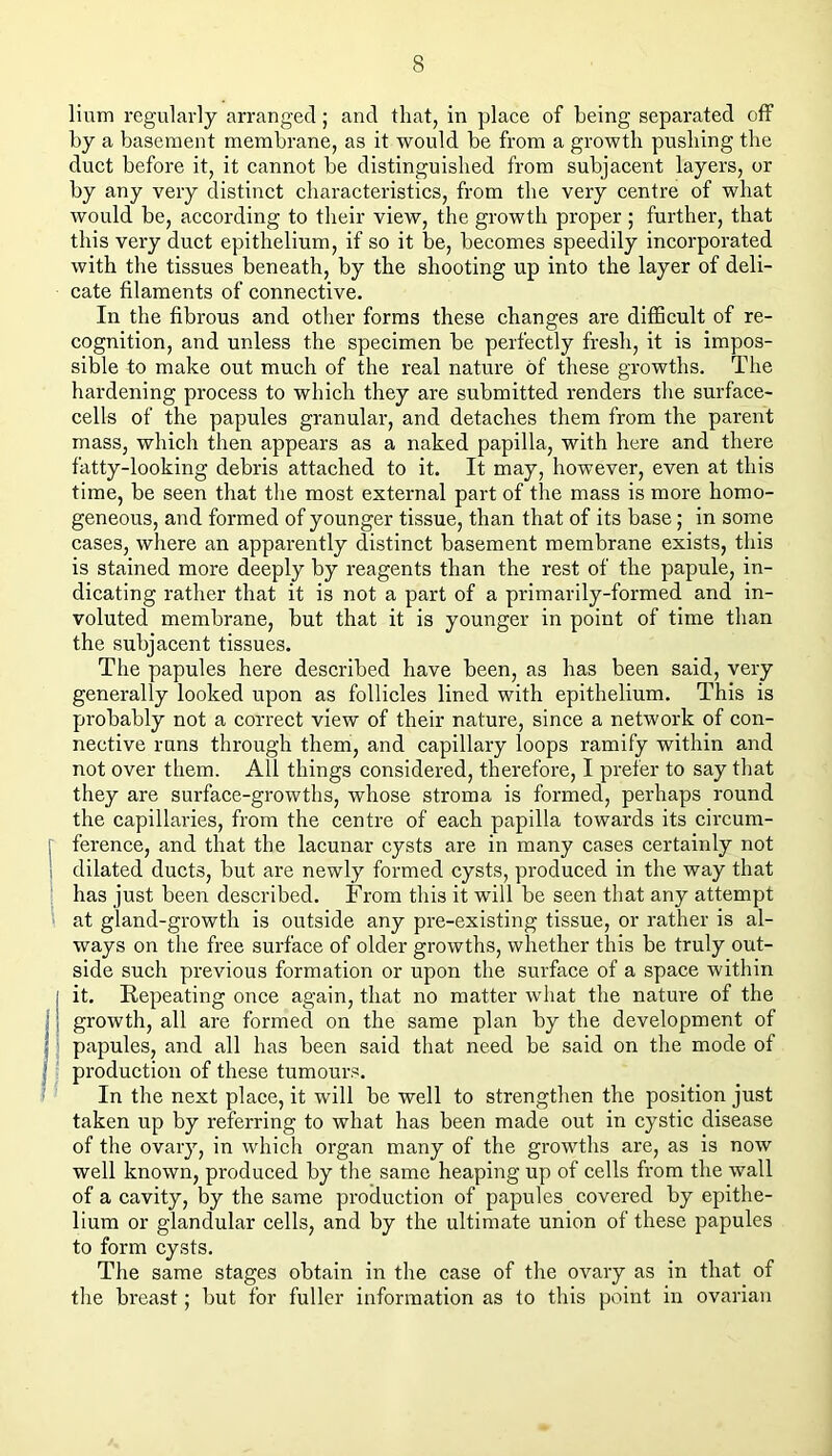 lium regularly arranged; and that, in place of being separated off by a basement membrane, as it would be from a growth pushing the duct before it, it cannot be distinguished from subjacent layers, or by any very distinct characteristics, from the very centre of what would be, according to their view, the growth proper ; further, that this very duct epithelium, if so it be, becomes speedily incorporated with the tissues beneath, by the shooting up into the layer of deli- cate filaments of connective. In the fibrous and other forms these changes are difficult of re- cognition, and unless the specimen be perfectly fresh, it is impos- sible to make out much of the real nature of these growths. The hardening process to which they are submitted renders the surface- cells of the papules granular, and detaches them from the parent mass, which then appears as a naked papilla, with here and there fatty-looking debris attached to it. It may, however, even at this time, be seen that the most external part of the mass is more homo- geneous, and formed of younger tissue, than that of its base; in some cases, where an apparently distinct basement membrane exists, this is stained more deeply by reagents than the rest of the papule, in- dicating rather that it is not a part of a primarily-formed and in- voluted membrane, but that it is younger in point of time than the subjacent tissues. The papules here described have been, as has been said, very generally looked upon as follicles lined with epithelium. This is probably not a correct view of their nature, since a network of con- nective runs through them, and capillary loops ramify within and not over them. All things considered, therefore, I prefer to say that they are surface-growths, whose stroma is formed, perhaps round the capillaries, from the centre of each papilla towards its circum- r ference, and that the lacunar cysts are in many cases certainly not dilated ducts, but are newly formed cysts, produced in the way that ' has just been described. From this it will be seen that any attempt at gland-growth is outside any pre-existing tissue, or rather is al- ways on tlie free surface of older growths, whether this be truly out- side such previous formation or upon the surface of a space within it. Repeating once again, that no matter what the nature of the j growth, all are formed on the same plan by the development of papules, and all has been said tliat need be said on the mode of ' production of these tumours. In the next place, it will be well to strengthen the position just taken up by referring to what has been made out in cystic disease of the ovary, in which organ many of the growtlis are, as is now well known, produced by the same heaping up of cells from the wall of a cavity, by the same production of papules covered by epithe- lium or glandular cells, and by the ultimate union of these papules to form cysts. The same stages obtain in the case of the ovary as in that of tlie breast; but for fuller information as to this point in ovarian