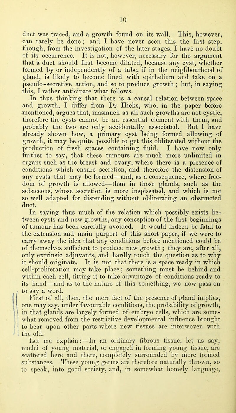 duct was traced, and a growth found on its wall. This, however, can rarely be done; and I have never seen this the first step, though, from the investigation of the later stages, I have no doubt of its occurrence. It is not, however, necessary for the argument that a duct should first become dilated, because any cyst, whether formed by or independently of a tube, if in the neighbourhood of gland, is likely to become lined with epithelium and take on a pseudo-secretive action, and so to produce growth; but, in saying this, I rather anticipate what follows. In thus thinking that there is a causal relation between space and growth, I differ from Dr Hicks, who, in the paper before •mentioned, argues that, inasmuch as all such growths are not cystic, therefore the cysts cannot be an essential element with them, and probably the two are only accidentally associated. But I have already shown how, a primary cyst being formed allowing of growth, it may be quite possible to get this obliterated without the production of fresh spaces containing fluid. I have now only further to say, that these tumours are much more unlimited in organs such as the breast and ovary, where there is a presence of conditions which ensure secretion, and therefore the distension of any cysts that may be formed—and, as a consequence, where free- dom of growth is allowed—than in those glands, such as the sebaceous, whose secretion is more inspissated, and which is not so well adapted for distending without obliterating an obstructed duct. In saying thus much of the relation which possibly exists be- tween cysts and new growths, any conception of the first beginnings of tumour has been carefully avoided. It would indeed be fatal to the extension and main purport of this short paper, if we were to carry away the idea that any conditions before mentioned could be of themselves sufficient to produce new growth; they are, after all, only extrinsic adjuvants, and hardly touch the question as to why it should originate. It is not that there is a space ready in which cell-proliferation may take place; something must be behind and within each cell, fitting it to take advantage of conditions ready to its hand—and as to the nature of this something, we now pass on / to say a word. f First of all, then, the mere fact of the presence of gland implies, Ione may say, under favourable conditions, the probability of growth, \ in that glands are largely formed of embryo cells, which are some- what removed from the restrictive developmental influence brought ! to bear upon other parts where new tissues are interwoven with the old. Let me explain:—In an ordinary fibrous tissue, let us say, nuclei of young material, or engaged in forming young tissue, are scattered here and there, completely surrounded by more formed substances. These young germs are therefore naturally thrown, so to speak, into good society, and, in somewhat homely language.