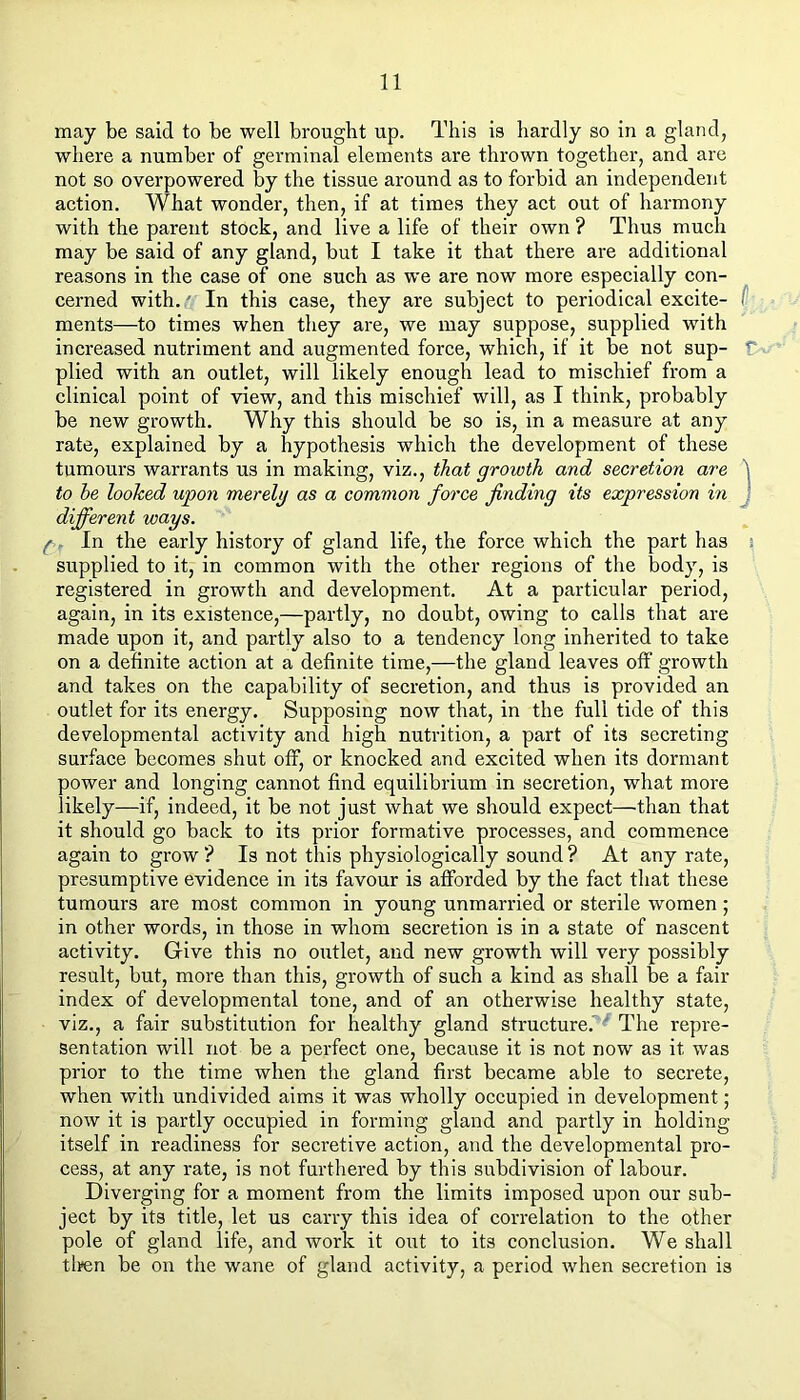 may be said to be well brought up. This is hardly so in a gland, where a number of germinal elements are thrown together, and are not so overpowered by the tissue around as to forbid an independent action. What wonder, then, if at times they act out of harmony with the parent stock, and live a life of their own ? Thus much may be said of any gland, but I take it that there are additional reasons in the case of one such as we are now more especially con- cerned with. .' In this case, they are subject to periodical excite- f ments—to times when they are, we may suppose, supplied with increased nutriment and augmented force, which, if it be not sup- f plied with an outlet, will likely enough lead to mischief from a clinical point of view, and this mischief will, as I think, probably be new growth. Why this should be so is, in a measure at any rate, explained by a hypothesis which the development of these tumours warrants us in making, viz., that growth and secretion are \ to be looked upon merelg as a common force finding its expression in J different ways. f. In the early history of gland life, the force which the part has s supplied to it, in common with the other regions of the body, is registered in growth and development. At a particular period, again, in its existence,—partly, no doubt, owing to calls that are made upon it, and partly also to a tendency long inherited to take on a definite action at a definite time,—the gland leaves off growth and takes on the capability of secretion, and thus is provided an outlet for its energy. Supposing now that, in the full tide of this developmental activity and high nutrition, a part of its secreting surface becomes shut off, or knocked and excited when its dormant power and longing cannot find equilibrium in secretion, what more likely—if, indeed, it be not just what we should expect—than that it should go back to its prior formative processes, and commence again to grow? Is not this physiologically sound? At any rate, presumptive evidence in its favour is afforded by the fact that these tumours are most common in young unmarried or sterile women; in other words, in those in whom secretion is in a state of nascent activity. Give this no outlet, and new growth will very possibly result, but, more than this, growth of such a kind as shall be a fair index of developmental tone, and of an otherwise healthy state, viz., a fair substitution for healthy gland sti'ucture.' ' The repre- sentation will not be a perfect one, because it is not now as it was prior to the time when the gland first became able to secrete, when with undivided aims it was wholly occupied in development; now it is partly occupied in forming gland and partly in holding itself in readiness for secretive action, and the developmental pro- cess, at any rate, is not furthered by this subdivision of labour. Diverging for a moment from the limits imposed upon our sub- ject by its title, let us carry this idea of correlation to the other pole of gland life, and work it out to its conclusion. We shall tlyen be on the wane of gland activity, a period when secretion is