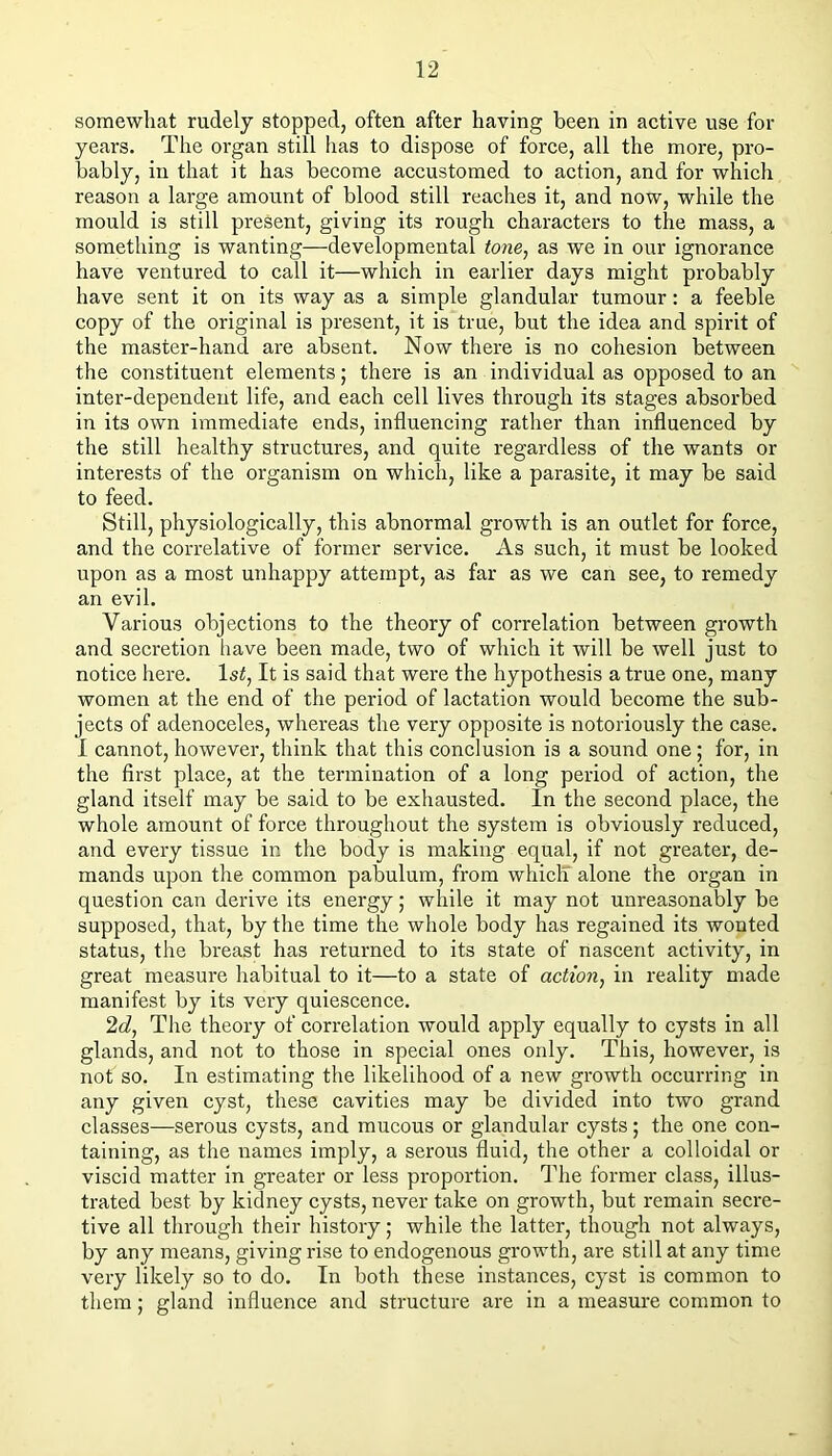 somewhat rudely stopped, often after having been in active use for years. The organ still has to dispose of force, all the more, pro- bably, in that it has become accustomed to action, and for which reason a large amount of blood still reaches it, and now, while the mould is still present, giving its rough characters to the mass, a something is wanting—developmental tone^ as we in our ignorance have ventured to call it—which in earlier days might probably have sent it on its way as a simple glandular tumour: a feeble copy of the original is present, it is true, but the idea and spirit of the master-hand are absent. Now there is no cohesion between the constituent elements; there is an individual as opposed to an inter-dependent life, and each cell lives through its stages absorbed in its own immediate ends, influencing rather than influenced by the still healthy structures, and quite regardless of the wants or interests of the organism on which, like a parasite, it may be said to feed. Still, physiologically, this abnormal growth is an outlet for force, and the correlative of former service. As such, it must be looked upon as a most unhappy attempt, as far as we can see, to remedy an evil. Various objections to the theory of correlation between growth and secretion have been made, two of which it will be well just to notice here, ls^, It is said that were the hypothesis a true one, many women at the end of the period of lactation would become the sub- jects of adenoceles, whereas the very opposite is notoriously the case. 1 cannot, however, think that this conclusion is a sound one; for, in the first place, at the termination of a long period of action, the gland itself may be said to be exhausted. In the second place, the whole amount of force throughout the system is obviously reduced, and every tissue in the body is making equal, if not greater, de- mands upon the common pabulum, from whiclT alone the organ in question can derive its energy; while it may not unreasonably be supposed, that, by the time the whole body has regained its wonted status, the breast has returned to its state of nascent activity, in great measure habitual to it—to a state of action^ in reality made manifest by its very quiescence. 2J, The theory of correlation would apply equally to eysts in all glands, and not to those in special ones only. This, however, is not so. In estimating the likelihood of a new growth occurring in any given cyst, these cavities may be divided into two grand classes—serous cysts, and mucous or glandular cysts; the one con- taining, as the names imply, a serous fluid, the other a colloidal or viscid matter in greater or less proportion, dflie former class, illus- trated best by kidney cysts, never take on growth, but remain secre- tive all through their history; while the latter, though not always, by any means, giving rise to endogenous growth, are still at any time very likely so to do. In both these instances, cyst is common to them; gland influence and structure are in a measure common to