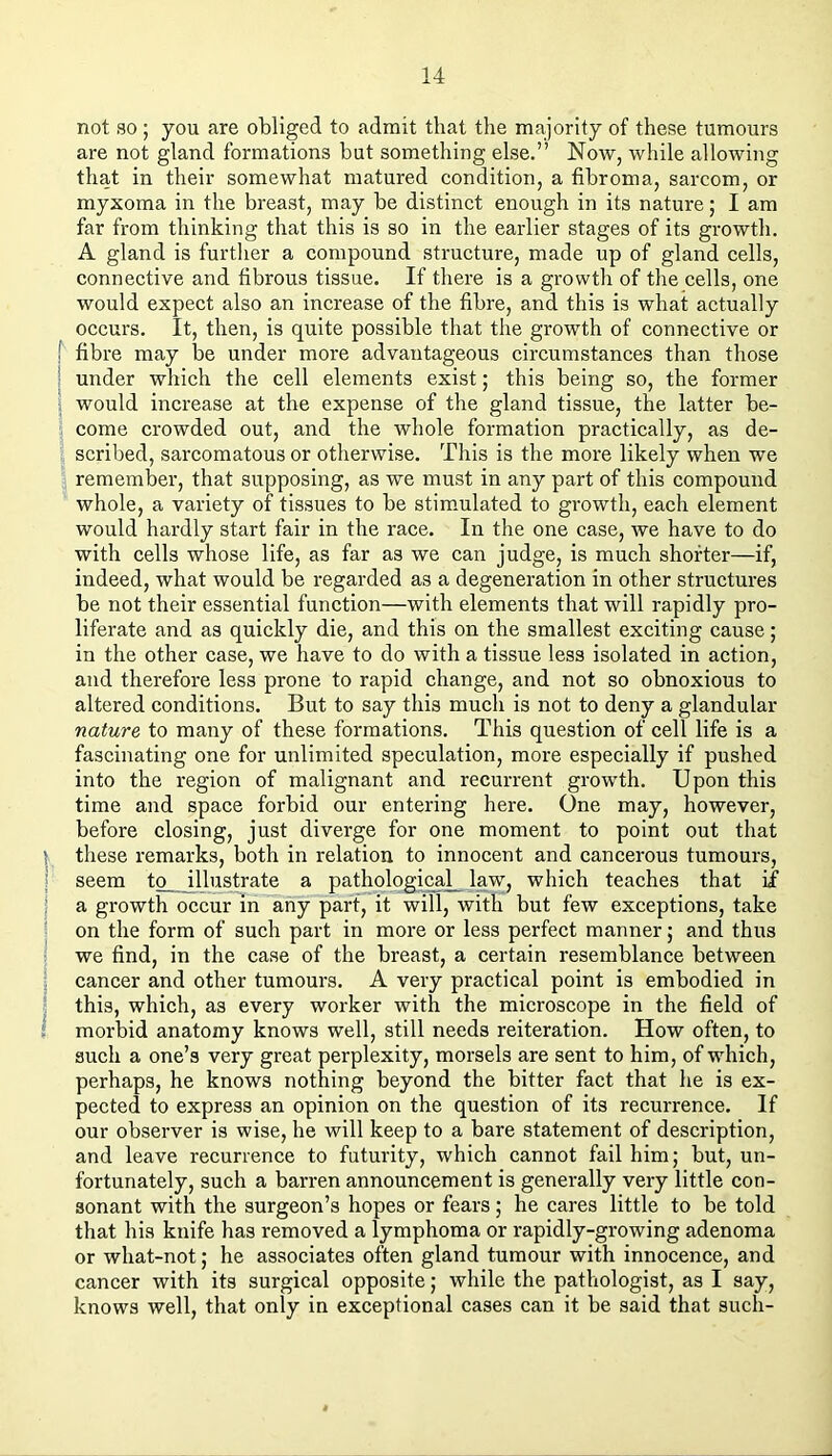 \ I I not so; you are obliged to admit that the majority of these tumours are not gland formations but something else.” Now, while allowing that in their somewhat matured condition, a fibroma, sarcom, or myxoma in the breast, may be distinct enough in its nature; I am far from thinking that this is so in the earlier stages of its growth. A gland is further a compound structure, made up of gland cells, connective and fibrous tissue. If there is a growth of the cells, one would expect also an increase of the fibre, and this is what actually occurs. It, then, is quite possible that the growth of connective or fibre may be under more advantageous circumstances than those under which the cell elements exist; this being so, the former would increase at the expense of the gland tissue, the latter be- come crowded out, and the whole formation practically, as de- scribed, sarcomatous or otherwise. This is the more likely when we remember, that supposing, as we must in any part of this compound whole, a variety of tissues to be stimulated to growth, each element would hardly start fair in the race. In the one case, we have to do with cells whose life, as far as we can judge, is much shorter—if, indeed, what would be regarded as a degeneration in other structures be not their essential function—with elements that will rapidly pro- liferate and as quickly die, and this on the smallest exciting cause; in the other case, we have to do with a tissue less isolated in action, and therefore less prone to rapid change, and not so obnoxious to altered conditions. But to say this much is not to deny a glandular nature to many of these formations. This question of cell life is a fascinating one for unlimited speculation, more especially if pushed into the region of malignant and recurrent growth. Upon this time and space forbid our entering here. One may, however, before closing, just diverge for one moment to point out that these remarks, both in relation to innocent and cancerous tumours, seem to illustrate a pathological__ law, which teaches that if a growth occur in any part, it will, with but few exceptions, take on the form of such part in more or less perfect manner; and thus we find, in the case of the breast, a certain resemblance between cancer and other tumours. A very practical point is embodied in this, which, as every worker with the microscope in the field of morbid anatomy knows well, still needs reiteration. How often, to such a one’s very great perplexity, morsels are sent to him, of which, perhaps, he knows nothing beyond the bitter fact that he is ex- pected to express an opinion on the question of its recurrence. If our observer is wise, he will keep to a bare statement of description, and leave recurrence to futurity, which cannot fail him; but, un- fortunately, such a barren announcement is generally very little con- sonant with the surgeon’s hopes or fears; he cares little to be told that his knife has removed a lymphoma or rapidly-growing adenoma or what-not; he associates often gland tumour with innocence, and cancer with its surgical opposite; while the pathologist, as I say, knows well, that only in exceptional cases can it be said that such-