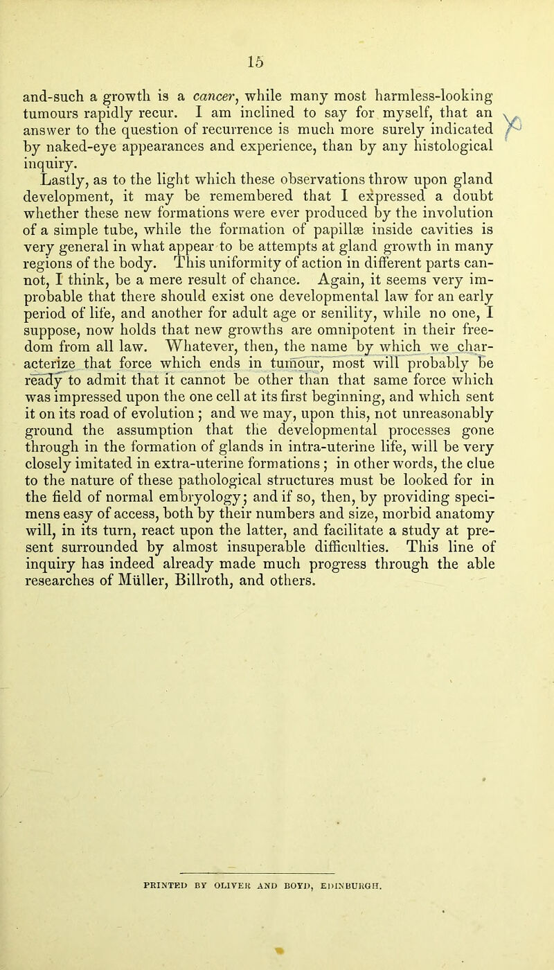 and-such a growth is a cancer^ while many most harmless-looking tumours rapidly reeur. I am inelined to say for myself, that an answer to the question of recurrence is much more surely indicated by naked-eye appearances and experienee, than by any histological inquiry. Lastly, as to the light which these observations throw upon gland development, it may be remembered that 1 expressed a doubt whether these new formations were ever produced by the involution of a simple tube, while the formation of papillae inside eavities is very general in what appear to be attempts at gland growth in many regions of the body. This uniformity of aetion in different parts ean- not, I think, be a mere result of chanee. Again, it seems very im- probable that there should exist one developmental law for an early period of life, and another for adult age or senility, while no one, I suppose, now holds that new growths are omnipotent in their free- dom from all law. Whatever, then, the name by which we char- aeterize that force whieh ends in tuinour, most will probably be ready to admit that it cannot be other than that same force which was impressed upon the one eell at its first beginning, and which sent it on its road of evolution ; and we may, upon this, not unreasonably ground the assumption that the developmental processes gone through in the formation of glands in intra-uterine life, will be very closely imitated in extra-uterine formations; in other words, the clue to the nature of these pathological structures must be looked for in the field of normal embryology; and if so, then, by providing speci- mens easy of access, both by their numbers and size, morbid anatomy will, in its turn, react upon the latter, and facilitate a study at pre- sent surrounded by almost insuperable difficulties. This line of inquiry has indeed already made much progress through the able researches of Muller, Billroth, and others. PRINTED By OLIVER AND BOYD, EDXNUUKGFI.