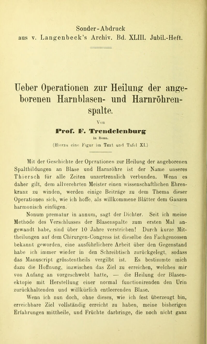 Sonder-Abdruck aus v. Langenbeck’s Archiv. Bd. XLIII. Jubil.-Heft. Ueber Operationen zur Heilung der ange- borenen Harnblasen- und Harnröhren- spalte. Von F. Treu de len bürg- in Bonn. (Hierzu eine Figur im Text und Tafel XI.) Mit der Geschichte der Operationen zur Heilung der angeborenen Spaltbildungen an Blase und Harnröhre ist der Name unseres Thier sch für alle Zeiten unzertrennlich verbunden. Wenn es daher gilt, dem allverehrten Meister einen wissenschaftlichen Ehren- kranz zu winden, werden einige Beiträge zu dem Thema dieser Operationen sich, wie ich hoffe, als willkommene Blätter dem Ganzen harmonisch einfügen. Nonum prematur in annum, sagt der Dichter. Seit ich meine Methode des Verschlusses der Blasenspalte zum ersten Mal an- gewandt habe, sind über 10 Jahre verstrichen! Durch kurze Mit- theilungen auf dem Chirurgen-Congress ist dieselbe den Fachgenossen bekannt geworden, eine ausführlichere Arbeit über den Gegenstand habe ich immer wieder in den Schreibtisch zurückgelegt, sodass das Manuscript grösstentheils vergilbt ist. Es bestimmte mich dazu die Hoffnung, inzwischen das Ziel zu erreichen, welches mir von Anfang an vorgeschwebt hatte, — die Heilung der Blaseu- ektopie mit Herstellung einer normal functionirenden den Urin zurückhaltenden und willkürlich entleerenden Blase. Wenn ich nun doch, ohne dieses, wie ich fest überzeugt bin, erreichbare Ziel vollständig erreicht zu haben, meine bisherigen Erfahrungen mittheile, und Früchte darbringe, die noch nicht ganz