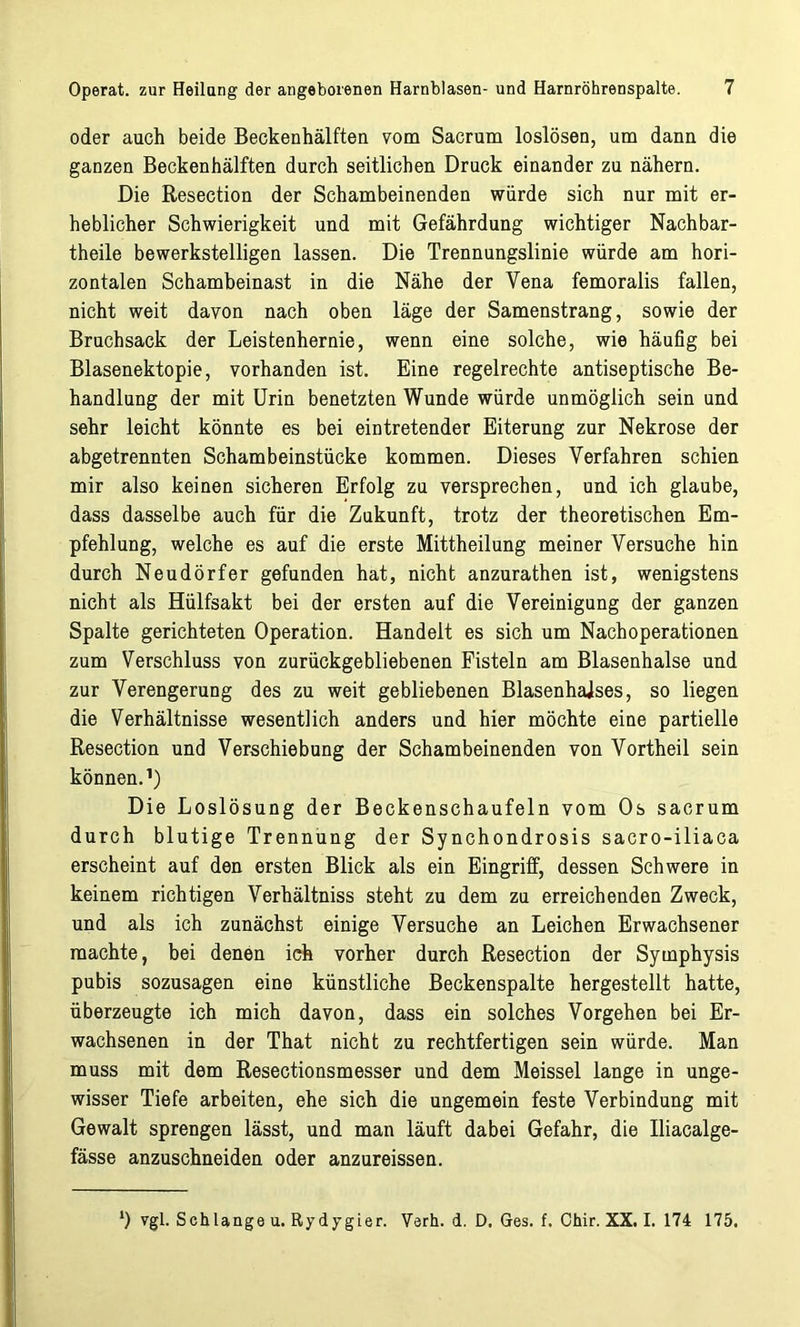 oder auch beide Beckenhälften vom Sacrum loslösen, um dann die ganzen Beckenhälften durch seitlichen Druck einander zu nähern. Die Resection der Schambeinenden würde sich nur mit er- heblicher Schwierigkeit und mit Gefährdung wichtiger Nachbar- theile bewerkstelligen lassen. Die Trennungslinie würde am hori- zontalen Schambeinast in die Nähe der Yena femoralis fallen, nicht weit davon nach oben läge der Samenstrang, sowie der Bruchsack der Leistenhernie, wenn eine solche, wie häufig bei Blasenektopie, vorhanden ist. Eine regelrechte antiseptische Be- handlung der mit Urin benetzten Wunde würde unmöglich sein und sehr leicht könnte es bei eintretender Eiterung zur Nekrose der abgetrennten Schambeinstücke kommen. Dieses Verfahren schien mir also keinen sicheren Erfolg zu versprechen, und ich glaube, dass dasselbe auch für die Zukunft, trotz der theoretischen Em- pfehlung, welche es auf die erste Mittheilung meiner Versuche hin durch Neudörfer gefunden hat, nicht anzurathen ist, wenigstens nicht als Hülfsakt bei der ersten auf die Vereinigung der ganzen Spalte gerichteten Operation. Handelt es sich um Nachoperationen zum Verschluss von zurückgebliebenen Fisteln am Blasenhalse und zur Verengerung des zu weit gebliebenen Blasenhaises, so liegen die Verhältnisse wesentlich anders und hier möchte eine partielle Resection und Verschiebung der Schambeinenden von Vortheil sein können.1) Die Loslösung der Beckenschaufeln vom Os sacrum durch blutige Trennung der Synchondrosis sacro-iliaca erscheint auf den ersten Blick als ein Eingriff, dessen Schwere in keinem richtigen Verhältniss steht zu dem zu erreichenden Zweck, und als ich zunächst einige Versuche an Leichen Erwachsener machte, bei denen ich vorher durch Resection der Symphysis pubis sozusagen eine künstliche Beckenspalte hergestellt hatte, überzeugte ich mich davon, dass ein solches Vorgehen bei Er- wachsenen in der That nicht zu rechtfertigen sein würde. Man muss mit dem Resectionsmesser und dem Meissei lange in unge- wisser Tiefe arbeiten, ehe sich die ungemein feste Verbindung mit Gewalt sprengen lässt, und man läuft dabei Gefahr, die Iliacalge- fässe anzuschneiden oder anzureissen. vgl. Schlange u. Rydygier. Verh. d. D. Ges. f. Chir. XX. I. 174 175.