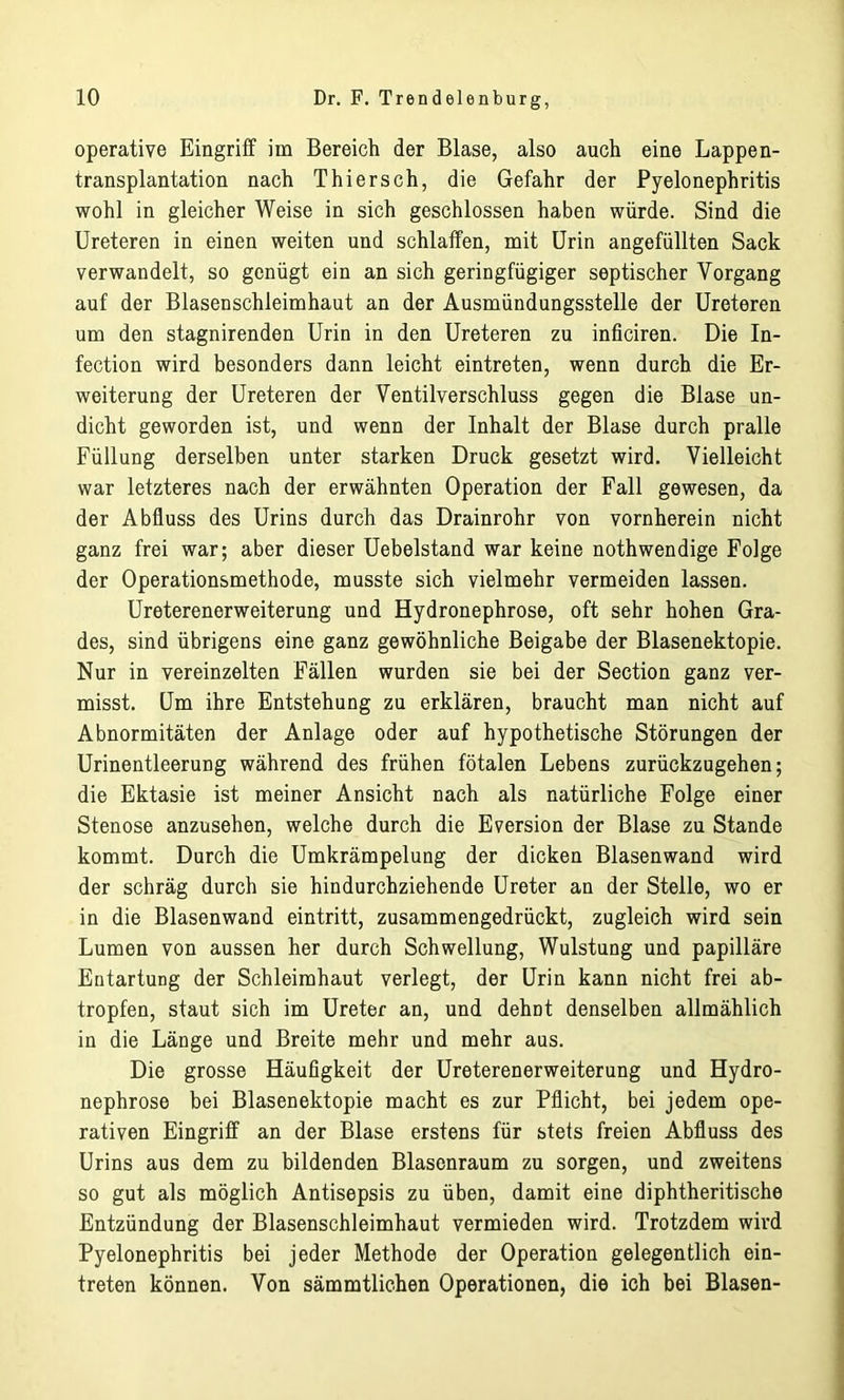 operative Eingriff im Bereich der Blase, also auch eine Lappen- transplantation nach Thier sch, die Gefahr der Pyelonephritis wohl in gleicher Weise in sich geschlossen haben würde. Sind die Ureteren in einen weiten und schlaffen, mit Urin angefüllten Sack verwandelt, so genügt ein an sich geringfügiger septischer Vorgang auf der Blasenschleimhaut an der Ausmündungsstelle der Ureteren um den stagnirenden Urin in den Ureteren zu inficiren. Die In- fection wird besonders dann leicht eintreten, wenn durch die Er- weiterung der Ureteren der Ventilverschluss gegen die Blase un- dicht geworden ist, und wenn der Inhalt der Blase durch pralle Füllung derselben unter starken Druck gesetzt wird. Vielleicht war letzteres nach der erwähnten Operation der Fall gewesen, da der Abfluss des Urins durch das Drainrohr von vornherein nicht ganz frei war; aber dieser Uebelstand war keine nothwendige Folge der Operationsmethode, musste sich vielmehr vermeiden lassen. Ureterenerweiterung und Hydronephrose, oft sehr hohen Gra- des, sind übrigens eine ganz gewöhnliche Beigabe der Blasenektopie. Nur in vereinzelten Fällen wurden sie bei der Section ganz ver- misst. Um ihre Entstehung zu erklären, braucht man nicht auf Abnormitäten der Anlage oder auf hypothetische Störungen der Urinentleerung während des frühen fötalen Lebens zurückzugehen; die Ektasie ist meiner Ansicht nach als natürliche Folge einer Stenose anzusehen, welche durch die Eversion der Blase zu Stande kommt. Durch die Umkrämpelung der dicken Blasenwand wird der schräg durch sie hindurchziehende Ureter an der Stelle, wo er in die Blasenwand eintritt, zusammengedrückt, zugleich wird sein Lumen von aussen her durch Schwellung, Wulstung und papilläre Entartung der Schleimhaut verlegt, der Urin kann nicht frei ab- tropfen, staut sich im Ureter an, und dehnt denselben allmählich in die Länge und Breite mehr und mehr aus. Die grosse Häufigkeit der Ureterenerweiterung und Hydro- nephrose bei Blasenektopie macht es zur Pflicht, bei jedem ope- rativen Eingriff an der Blase erstens für stets freien Abfluss des Urins aus dem zu bildenden Blasenraum zu sorgen, und zweitens so gut als möglich Antisepsis zu üben, damit eine diphtheritische Entzündung der Blasenschleimhaut vermieden wird. Trotzdem wird Pyelonephritis bei jeder Methode der Operation gelegentlich ein- treten können. Von sämmtliehen Operationen, die ich bei Blasen-