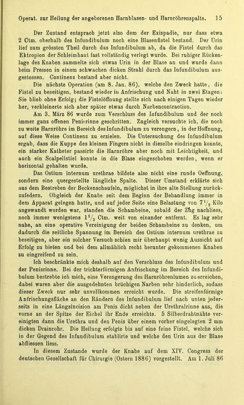 Der Zustand entspraoh jetzt also dem der Exispadie, nur dass etwa 2 Ctm. oberhalb des Infundibulum noch eine Blasenfistel bestand. Der Urin lief zum grössten Theil durch das Infundibulum ab, da die Fistel durch das Ektropion der Schleimhaut fast vollständig verlegt wurde. Bei ruhiger Rücken- lage des Knaben sammelte sich etwas Urin in der Blase an und wurde dann beim Pressen in einem schwachen dicken Strahl durch das Infundibulum aus- gestossen. Continenz bestand aber nicht. Die nächste Operation (am 8. Jan. 86), welche den Zweck hatte, die Fistel zu beseitigen, bestand wieder in Anfrischung und Naht in zwei Etagen: Sie blieb ohne Erfolg; die Fistelöffnung stellte sich nach einigen Tagen wieder her, verkleinerte sich aber später etwas durch Narbencontraction. Am 3. März 86 wurde zum Verschluss des Infundibulum und der noch immer ganz offenen Penisrinne geschritten. Zugleich versuchte ich, die noch zu weite Harnröhre im Bereich des Infundibulum zu verengern, in der Hoffnung, auf diese Weise Continenz zu erzielen. Die Untersuchung des Infundibulum ergab, dass die Kuppe des kleinen Fingers nicht in dieselbe eindringen konnte, ein starker Katheter passirte die Harnröhre aber noch mit Leichtigkeit, und auch ein Scalpellstiel konnte in die Blase eingeschoben werden, wenn er horizontal gehalten wurde. Das Ostium internum urethrae bildete also nicht eine runde Oeffnung, sondern eine quergestellte längliche Spalte. Dieser Umstand erklärte sich aus dem Bestreben der Beckenschaufeln, möglichst in ihre alte Stellung zurück- zufedern. Obgleich der Knabe seit dem Beginn der Behandlung immer in dem Apparat gelegen hatte, und auf jeder Seite eine Belastung von 7 */2 Kilo angewandt worden war, standen die Schambeine, sobald der Zhg nachliess, noch immer wenigstens l‘/2 Ctm. weit von einander entfernt. Es lag sehr nahe, an eine operative Vereinigung der beiden Schambeine zu denken, um dadurch die seitliche Spannung im Bereich des Ostium internum urethrae zu beseitigen, aber ein solcher Versuch schien mir überhaupt wenig Aussicht auf Erfolg zu bieten und bei dem allmählich recht herunter gekommenen Knaben zu eingreifend zu sein. Ich beschränkte mich deshalb auf den Verschluss des Infundibulum und der Penisrinne. Bei der trichterförmigen Anfrischung im Bereich des Infundi- bulum bestrebte ich mich, eine Verengerung des Harnröhrenlumen zu erreichen, dabei waren aber die ausgedehnten brüchigen Narben sehr hinderlich, sodass dieser Zweck nur sehr unvollkommen erreicht wurde. Die streifenförmige Anfrischungsfläcbe an den Rändern des Infundibulum lief nach unten jeder- seits in eine Längsincision am Penis dicht neben der Urethralrinne aus, die vorne an der Spitze der Eichel ihr Ende erreichte. 5 Silberdrahtnähte ver- einigten dann die Urethra und den Penis über einem vorher eingelegten 2 mm dicken Drainrohr. Die Heilung erfolgte bis auf eine feine Fistel, welche sich in der Gegend des Infundibulum etablirte und welche den Urin aus der Blase abfliessen Hess. In diesem Zustande wurde der Knabe auf dem XIV. Congress der deutschen Gesellschaft für Chirurgie (Ostern 1886) vorgestellt. Am 1. Juli 86