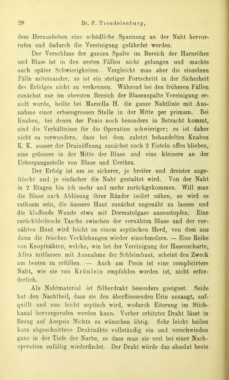 dem Herausheben eine schädliche Spannung an der Naht hervor- rufen und dadurch die Vereinigung gefährdet werden. Der Verschluss der ganzen Spalte im Bereich der Harnröhre und Blase ist in den ersten Fällen nicht gelungen und machte auch später Schwierigkeiten. Vergleicht man aber die einzelnen Fälle miteinander, so ist ein stetiger Fortschritt in der Sicherheit des Erfolges nicht zu verkennen. Während bei den früheren Fällen zunächst nur im obersten Bereich der Blasenspalte Vereinigung er- zielt wurde, heilte bei Marzella H. die ganze Nahtlinie mit Aus- nahme einer erbsengrossen Stelle in der Mitte per primam. Bei Knaben, bei denen der Penis noch besonders in Betracht kommt, sind die Verhältnisse für die Operation schwieriger; es ist daher nicht zu verwundern, dass bei dem zuletzt behandelten Knaben K. K. ausser der Drainöffnung zunächst noch 2 Fisteln offen blieben, eine grössere in der Mitte der Blase und eine kleinere an der Uebergangsstelle von Blase und Urethra. Der Erfolg ist um so sicherer, je breiter und dreister ange- frischt und je einfacher die Naht gestaltet wird. Von der Naht in 2 Etagen bin ich mehr und mehr zurückgekommen. Will man die Blase nach Ablösung ihrer Ränder isolirt nähen, so wird es rathsam sein, die äussere Haut zunächst ungenäht zu lassen und die klaffende Wunde etwa mit Dermatolgaze auszustopfen. Eine zurückbleibende Tasche zwischen der vernähten Blase und der ver- nähten Haut wird leicht zu einem septischen Herd, von dem aus dann die frischen Verklebungen wieder einschmelzen. — Eine Reihe von Knopfnähten, welche, wie bei der Vereinigung der Hasenscharte, Alles mitfassen mit Ausnahme der Schleimhaut, scheint den Zweck am besten zu erfüllen. — Auch am Penis ist eine complicirtere Naht, wie sie von Krönlein empfohlen worden ist, nicht erfor- derlich. Als Nahtmaterial ist Silberdraht besonders geeignet. Seide hat den Nachtheil, dass sie den Überfliessenden Urin ansaugt, auf- quillt und nun leicht septisch wird, wodurch Eiterung im Stich- kanal hervorgerufen werden kann. Vorher erhitzter Draht lässt in Bezug auf Asepsis Nichts zu wünschen übrig. Sehr leicht heilen kurz abgeschnittene Drahtnähte vollständig ein und verschwinden ganz in der Tiefe der Narbe, so dass man sie erst bei einer Nach- operation zufällig wiederfindet. Der Draht würde das absolut beste