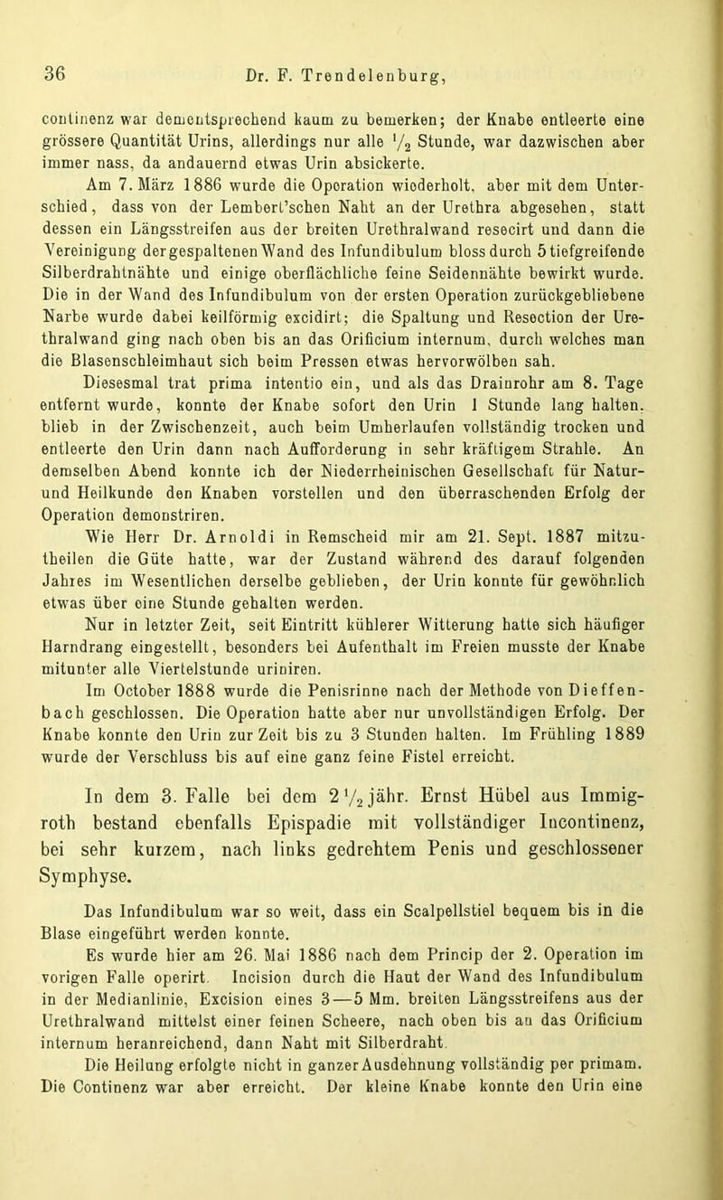 continenz war dementsprechend kaum zu bemerken; der Knabe entleerte eine grössere Quantität Urins, allerdings nur alle '/2 Stunde, war dazwischen aber immer nass, da andauernd etwas Urin absickerte. Am 7. März 1886 wurde die Operation wiederholt, aber mit dem Unter- schied, dass von der Lembert’schen Naht an der Urethra abgesehen, statt dessen ein Längsstreifen aus der breiten Urethralwand resecirt und dann die Vereinigung der gespaltenen Wand des Infundibulum bloss durch 5 tiefgreifende Silberdrahtnähte und einige oberflächliche feine Seidennähte bewirkt wurde. Die in der Wand des Infundibulum von der ersten Operation zurückgebliebene Narbe wurde dabei keilförmig excidirt; die Spaltung und Resection der Ure- thralwand ging nach oben bis an das Orificium internum, durch welches man die Blasenschleimhaut sich beim Pressen etwas hervorwölbeu sah. Diesesmal trat prima intentio ein, und als das Drainrohr am 8. Tage entfernt wurde, konnte der Knabe sofort den Urin 1 Stunde lang halten, blieb in der Zwischenzeit, auch beim Umherlaufen vollständig trocken und entleerte den Urin dann nach Aufforderung in sehr kräftigem Strahle. An demselben Abend konnte ich der Niederrheinischen Gesellschaft für Natur- und Heilkunde den Knaben vorstellen und den überraschenden Erfolg der Operation demonstriren. Wie Herr Dr. Arnoldi in Remscheid mir am 21. Sept. 1887 mitzu- theilen die Güte hatte, war der Zustand während des darauf folgenden Jahres im Wesentlichen derselbe geblieben, der Urin konnte für gewöhnlich etwas über eine Stunde gehalten werden. Nur in letzter Zeit, seit Eintritt kühlerer Witterung hatte sich häufiger Harndrang eingestellt, besonders bei Aufenthalt im Freien musste der Knabe mitunter alle Viertelstunde uriniren. Im October 1888 wurde die Penisrinne nach der Methode von Dieffen- bach geschlossen. Die Operation hatte aber nur unvollständigen Erfolg. Der Knabe konnte den Urin zurZeit bis zu 3 Stunden halten. Im Frühling 1889 wurde der Verschluss bis auf eine ganz feine Fistel erreicht. In dem 3. Falle bei dem 2 V2 jähr. Ernst Hübel aus Immig- roth bestand ebenfalls Epispadie mit vollständiger lucontinenz, bei sehr kurzem, nach links gedrehtem Penis und geschlossener Symphyse. Das Infundibulum war so weit, dass ein Scalpellstiel bequem bis in die Blase eingeführt werden konnte. Es wurde hier am 26. Mai 1886 nach dem Princip der 2. Operation im vorigen Falle operirt. Incision durch die Haut der Wand des Infundibulum in der Medianlinie, Excision eines 3—5 Mm. breiten Längsstreifens aus der Urethralwand mittelst einer feinen Scheere, nach oben bis an das Orificium internum heranreichend, dann Naht mit Silberdraht. Die Heilung erfolgte nicht in ganzer Ausdehnung vollständig per primam. Die Continenz war aber erreicht. Der kleine Knabe konnte den Urin eine