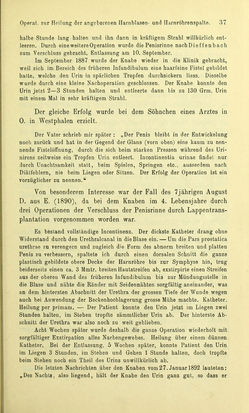 halbe Stunde lang halten und ihn dann in kräftigem Strahl willkürlich ent- leeren. Durch eine weitere Operation wurde die Penisrinne nachDieffenbach zum Verschluss gebracht, Entlassung am 10. September. Im September 1887 wurde der Knabe wieder in die Klinik gebracht, weil sich im Bereich des früheren Infundibulum eine haarfeine Fistel gebildet hatte, welche den Urin in spärlichen Tropfen durchsickern Hess. Dieselbe wurde durch eine kleine Nachoperation geschlossen. Der Knabe konnte den Urin jetzt 2—3 Stunden halten und entleerte dann bis zu 130 Grm. Urin mit einem Mal in sehr kräftigem Strahl. Der gleiche Erfolg wurde bei dem Söhnchen eines Arztes in 0. in Westphalen erzielt. Der Vater schrieb mir später : „Der Penis bleibt in der Entwickelung noch zurück und hat in der Gegend der Glans (vorn oben) eine kaum zu nen- nende Fistelöffnung, durch die sich beim starken Pressen während des Uri- nirens zeitweise ein Tropfen Urin entleert. Incontinentia urinae findet nur durch Unachtsamkeit statt, beim Spielen, Springen etc., ausserdem nach Diätfohlern, nie beim Liegen oder Sitzen. Der Erfolg der Operation ist ein vorzüglicher zu nennen.“ Von besonderem Interesse war der Fall des 7jährigen August D. aus E. (1890), da bei dem Knaben im 4. Lebensjahre durch drei Operationen der Verschluss der Penisrinne durch Lappentrans- plantation vorgenommen worden war. Es bestand vollständige Incontinenz. Der dickste Katheter drang ohne Widerstand durch den Urethralcanal in die Blase ein. — Um die Pars prostatica urethrae zu verengern und zugleich die Form des abnorm breiten und platten Penis zu verbessern, spaltete ich durch einen dorsalen Schnitt die ganze plastisch gebildete obere Decke der Harnröhre bis zur Symphyse hin, trug beiderseits einen ca. 3 Mmtr. breiten Hautstreifen ab, exstirpirte einen Streifen aus der oberen Wand des früheren Infundibulum bis zur Mündungsstelle in die Blase und nähte die Ränder mit Seidennähten sorgfältig aneinander, was an dem hintersten Abschnitt der Urethra der grossen Tiefe der Wunde wegen auch bei Anwendung der Beckenhochlagerung grosse Mühe machte. Katheter. Heilung per primam. — Der Patient konnte den Urin jetzt im Liegen zwei Stunden halten, im Stehen tropfte sämmtlicher Urin ah. Der hinterste Ab- schnitt der Urethra war also noch zu weit geblieben. Acht Wochen später wurde deshalb die ganze Operation wiederholt mit sorgfältiger Exstirpation alles Narbengewebes. Heilung über einem dünnen Katheter. Bei der Entlassung, 5 Wochen später, konnte Patient den Urin im Liegen 3 Stunden, im Stehen und Gehen 1 Stunde halten, doch tropfte beim Stehen noch ein Theil des Urins unwillkürlich ab. Die letzten Nachrichten über den Knaben vom27.Januar 1892 lauteten: „Des Nachts, also liegend, hält der Knabe den Urin ganz gut, so dass er