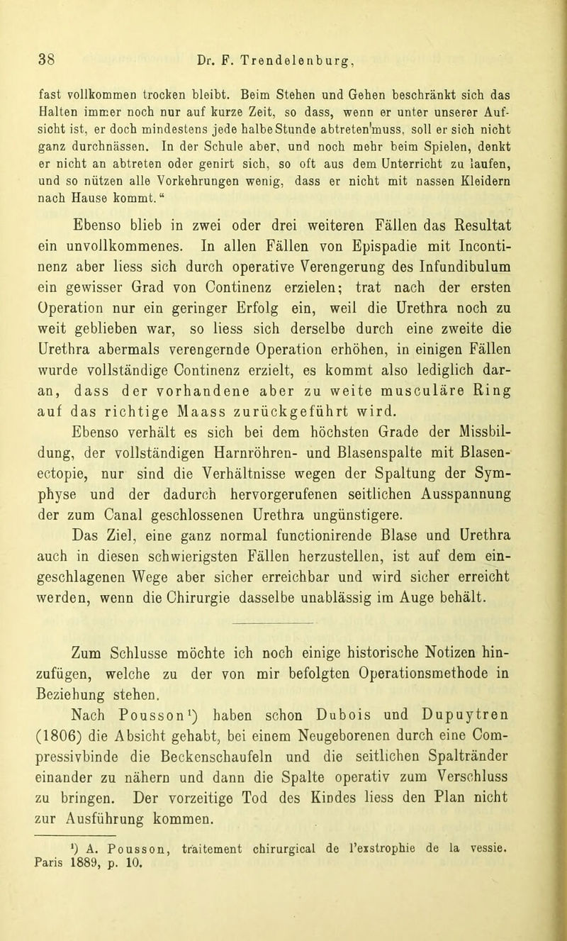 fast vollkommen trocken bleibt. Beim Stehen und Gehen beschränkt sich das Halten immer noch nur auf kurze Zeit, so dass, wenn er unter unserer Auf- sicht ist, er doch mindestens jede halbe Stunde abtreten’muss, soll er sich nicht ganz durchnässen. In der Schule aber, und noch mehr beim Spielen, denkt er nicht an abtreten oder genirt sich, so oft aus dem Unterricht zu laufen, und so nützen alle Vorkehrungen wenig, dass er nicht mit nassen Kleidern nach Hause kommt.“ Ebenso blieb in zwei oder drei weiteren Fällen das Resultat ein unvollkommenes. In allen Fällen von Epispadie mit Inconti- nenz aber liess sich durch operative Verengerung des Infundibulum ein gewisser Grad von Continenz erzielen; trat nach der ersten Operation nur ein geringer Erfolg ein, weil die Urethra noch zu weit geblieben war, so liess sich derselbe durch eine zweite die Urethra abermals verengernde Operation erhöhen, in einigen Fällen wurde vollständige Continenz erzielt, es kommt also lediglich dar- an, dass der vorhandene aber zu weite musculäre Ring auf das richtige Maass zurückgeführt wird. Ebenso verhält es sich bei dem höchsten Grade der Missbil- dung, der vollständigen Harnröhren- und Blasenspalte mit Blasen- ectopie, nur sind die Verhältnisse wegen der Spaltung der Sym- physe und der dadurch hervorgerufenen seitlichen Ausspannung der zum Canal geschlossenen Urethra ungünstigere. Das Ziel, eine ganz normal functionirende Blase und Urethra auch in diesen schwierigsten Fällen herzustellen, ist auf dem ein- geschlagenen Wege aber sicher erreichbar und wird sicher erreicht werden, wenn die Chirurgie dasselbe unablässig im Auge behält. Zum Schlüsse möchte ich noch einige historische Notizen hin- zufügen, welche zu der von mir befolgten Operationsmethode in Beziehung stehen. Nach Pousson1) haben schon Dubois und Dupuytren (1806) die Absicht gehabt, bei einem Neugeborenen durch eine Com- pressivbinde die Beckenschaufeln und die seitlichen Spaltränder einander zu nähern und dann die Spalte operativ zum Verschluss zu bringen. Der vorzeitige Tod des Kindes liess den Plan nicht zur Ausführung kommen. *) A. Pousson, träitement chirurgical de l’exstrophie de la vessie. Paris 1889, p. 10.