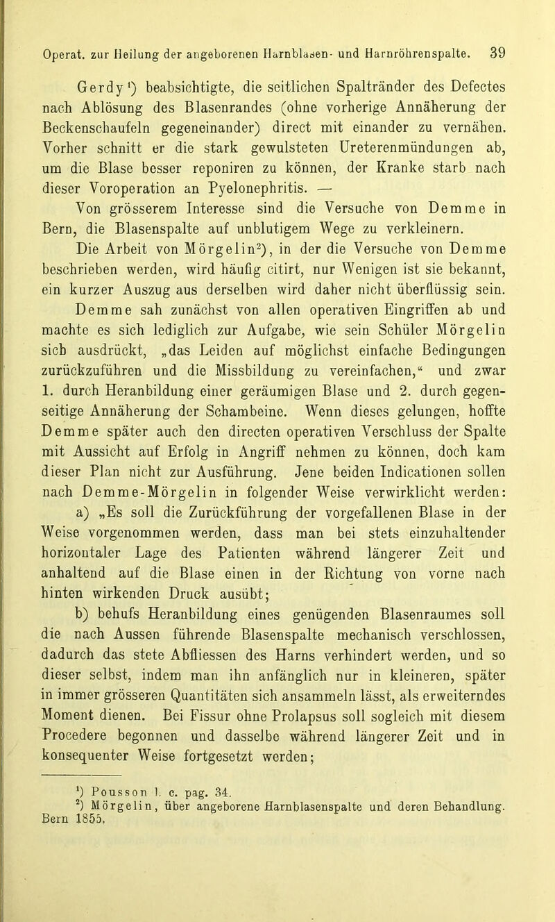 Gerdy') beabsichtigte, die seitlichen Spaltränder des Defectes nach Ablösung des Blasenrandes (ohne vorherige Annäherung der Beckenschaufeln gegeneinander) direct mit einander zu vernähen. Vorher schnitt er die stark gewulsteten Ureterenmündungen ab, um die Blase besser reponiren zu können, der Kranke starb nach dieser Voroperation an Pyelonephritis. — Von grösserem Interesse sind die Versuche von Dem me in Bern, die Blasenspalte auf unblutigem Wege zu verkleinern. Die Arbeit von Mörgelin1 2), in der die Versuche von Demme beschrieben werden, wird häufig citirt, nur Wenigen ist sie bekannt, ein kurzer Auszug aus derselben wird daher nicht überflüssig sein. Demme sah zunächst von allen operativen Eingriffen ab und machte es sich lediglich zur Aufgabe, wie sein Schüler Mörgelin sich ausdrückt, „das Leiden auf möglichst einfache Bedingungen zurückzuführen und die Missbildung zu vereinfachen,“ und zwar 1. durch Heranbildung einer geräumigen Blase und 2. durch gegen- seitige Annäherung der Schambeine. Wenn dieses gelungen, hoffte Demme später auch den directen operativen Verschluss der Spalte mit Aussicht auf Erfolg in Angriff nehmen zu können, doch kam dieser Plan nicht zur Ausführung. Jene beiden Indicationen sollen nach Demme-Mörgelin in folgender Weise verwirklicht werden: a) „Es soll die Zurückführung der vorgefallenen Blase in der Weise vorgenommen werden, dass man bei stets einzuhaltender horizontaler Lage des Patienten während längerer Zeit und anhaltend auf die Blase einen in der Richtung von vorne nach hinten wirkenden Druck ausübt; b) behufs Heranbildung eines genügenden Blasenraumes soll die nach Aussen führende Blasenspalte mechanisch verschlossen, dadurch das stete Abfliessen des Harns verhindert werden, und so dieser selbst, indem man ihn anfänglich nur in kleineren, später in immer grösseren Quantitäten sich ansammeln lässt, als erweiterndes Moment dienen. Bei Fissur ohne Prolapsus soll sogleich mit diesem Procedere begonnen und dasselbe während längerer Zeit und in konsequenter Weise fortgesetzt werden; 1) Pousson 1. c. pag. 34. 2) Mörgelin, über angeborene Harnblasenspalte und deren Behandlung. Bern 1855.