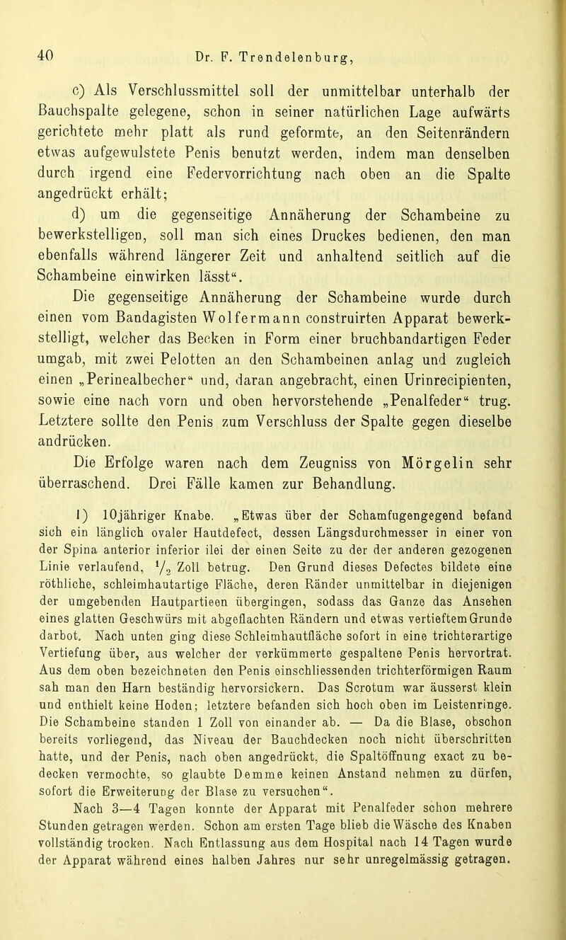 c) Als Verschlussraittel soll der unmittelbar unterhalb der ßauchspalte gelegene, schon in seiner natürlichen Lage aufwärts gerichtete mehr platt als rund geformte, an den Seitenrändern etwas aufgewulstete Penis benutzt werden, indem man denselben durch irgend eine Federvorrichtung nach oben an die Spalte angedrückt erhält; d) um die gegenseitige Annäherung der Schambeine zu bewerkstelligen, soll man sich eines Druckes bedienen, den man ebenfalls während längerer Zeit und anhaltend seitlich auf die Schambeine einwirken lässt“. Die gegenseitige Annäherung der Schambeine wurde durch einen vom Bandagisten Wolfermann construirten Apparat bewerk- stelligt, welcher das Becken in Form einer bruchbandartigen Feder umgab, mit zwei Pelotten an den Schambeinen anlag und zugleich einen „Perinealbecher“ und, daran angebracht, einen Urinrecipienten, sowie eine nach vorn und oben hervorstehende „Penalfeder“ trug. Letztere sollte den Penis zum Verschluss der Spalte gegen dieselbe andrücken. Die Erfolge waren nach dem Zeugniss von Mörgelin sehr überraschend. Drei Fälle kamen zur Behandlung. 1) lOjähriger Knabe. „Etwas über der Schamfugengegend befand sich ein länglich ovaler Hautdefect, dessen Längsdurchmesser in einer von der Spina anterior inferior ilei der einen Seite zu der der anderen gezogenen Linie verlaufend, 1/2 Zoll betrug. Den Grund dieses Defectes bildete eine röthliche, schleimhautartige Fläche, deren Ränder unmittelbar in diejenigen der umgebenden Hautpartieen übergingen, sodass das Ganze das Ansehen eines glatten Geschwürs mit abgeflachten Rändern und etwas vertieftem Grunde darbot. Nach unten ging diese Schleimhautfläche sofort in eine trichterartige Vertiefung über, aus welcher der verkümmerte gespaltene Penis hervortrat. Aus dem oben bezeichneten den Penis einschliessenden trichterförmigen Raum sah man den Harn beständig hervorsickern. Das Scrotum war äusserst klein und enthielt keine Hoden; letztere befanden sich hoch oben im Leistenringe. Die Schambeine standen 1 Zoll von einander ab. — Da die Blase, obschon bereits vorliegend, das Niveau der Bauchdecken noch nicht überschritten hatte, und der Penis, nach oben angedrückt, die Spaltöffnung exact zu be- decken vermochte, so glaubte Demme keinen Anstand nehmen zu dürfen, sofort die Erweiterung der Blase zu versuchen“. Nach 3—4 Tagen konnte der Apparat mit Penalfeder schon mehrere Stunden getragen werden. Schon am ersten Tage blieb die Wäsche des Knaben vollständig trocken. Nach Entlassung aus dem Hospital nach 14 Tagen wurde der Apparat während eines halben Jahres nur sehr unregelmässig getragen.