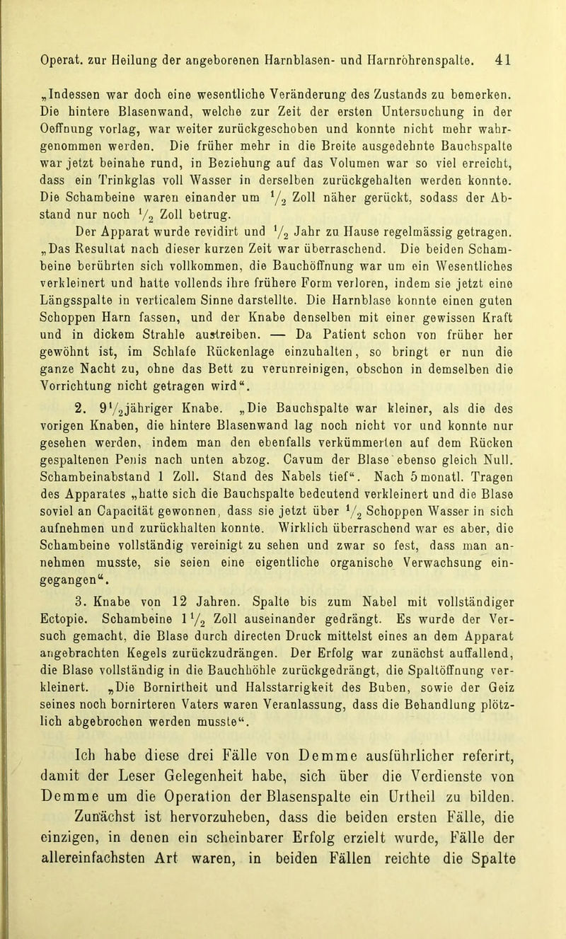 „Indessen war doch eine wesentliche Veränderung des Zustands zu bemerken. Die hintere Blasenwand, welche zur Zeit der ersten Untersuchung in der OefTnung vorlag, war weiter zurückgeschoben und konnte nicht mehr wahr- genommen werden. Die früher mehr in die Breite ausgedehnte Bauchspalte war jetzt beinahe rund, in Beziehung auf das Volumen war so viel erreicht, dass ein Trinkglas voll Wasser in derselben zurückgehalten werden konnte. Die Schambeine waren einander um */2 Zoll näher gerückt, sodass der Ab- stand nur noch V2 Zoll betrug. Der Apparat wurde revidirt und '/2 Jahr zu Hause regelmässig getragen. „Das Resultat nach dieser kurzen Zeit war überraschend. Die beiden Scham- beine berührten sich vollkommen, die Bauchöffnung war um ein Wesentliches verkleinert und hatte vollends ihre frühere Form verloren, indem sie jetzt eine Längsspalte in verticalem Sinne darstellte. Die Harnblase konnte einen guten Schoppen Harn fassen, und der Knabe denselben mit einer gewissen Kraft und in dickem Strahle austreiben. — Da Patient schon von früher her gewöhnt ist, im Schlafe Rückenlage einzuhalten, so bringt er nun die ganze Nacht zu, ohne das Bett zu verunreinigen, obschon in demselben die Vorrichtung nicht getragen wird“. 2. 9*/2jähriger Knabe. „Die Bauchspalte war kleiner, als die des vorigen Knaben, die hintere Blasenwand lag noch nicht vor und konnte nur gesehen werden, indem man den ebenfalls verkümmerten auf dem Rücken gespaltenen Penis nach unten abzog. Cavum der Blase ebenso gleich Null. Schambeinabstand 1 Zoll. Stand des Nabels tief“. Nach ömonatl. Tragen des Apparates „hatte sich die Bauchspalte bedeutend verkleinert und die Blase soviel an Capacität gewonnen, dass sie jetzt über */2 Schoppen Wasser in sich aufnehmen und zurückhalten konnte. Wirklich überraschend war es aber, die Schambeine vollständig vereinigt zu sehen und zwar so fest, dass man an- nehmen musste, sie seien eine eigentliche organische Verwachsung ein- gegangen“. 3. Knabe von 12 Jahren. Spalte bis zum Nabel mit vollständiger Ectopie. Schambeine 11/2 Zoll auseinander gedrängt. Es wurde der Ver- such gemacht, die Blase durch directen Druck mittelst eines an dem Apparat angebrachten Kegels zurückzudrängen. Der Erfolg war zunächst auffallend, die Blase vollständig in die Bauchhöhle zurückgedrängt, die Spaltöffnung ver- kleinert. «Die Bornirtheit und Halsstarrigkeit des Buben, sowie der Geiz seines noch bornirteren Vaters waren Veranlassung, dass die Behandlung plötz- lich abgebrochen werden musste“. Ich habe diese drei Fälle von Demme ausführlicher referirt, damit der Leser Gelegenheit habe, sich über die Verdienste von Demme um die Operation der Blasenspalte ein Urtheil zu bilden. Zunächst ist hervorzuheben, dass die beiden ersten Fälle, die einzigen, in denen ein scheinbarer Erfolg erzielt wurde, Fälle der allereinfachsten Art waren, in beiden Fällen reichte die Spalte