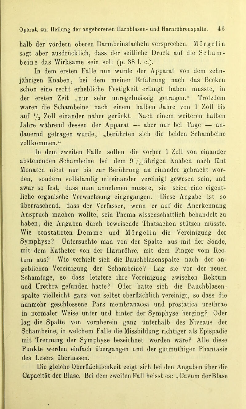 halb der vordem oberen Darmbeinstacheln versprechen. Mörgelin sagt aber ausdrücklich, dass der seitliche Druck auf die Scham- beine das Wirksame sein soll (p. 38 1. c.). In dem ersten Falle nun wurde der Apparat von dem zehn- jährigen Knaben, bei dem meiner Erfahrung nach das Becken schon eine recht erhebliche Festigkeit erlangt haben musste, in der ersten Zeit ,nur sehr unregelmässig getragen.“ Trotzdem waren die Schambeine nach einem halben Jahre von 1 Zoll bis auf V2 Zoll einander näher gerückt. Nach einem weiteren halben Jahre während dessen der Apparat — aber nur bei Tage — an- dauernd getragen wurde, „berührten sich die beiden Schambeine vollkommen.“ In dem zweiten Falle sollen die vorher 1 Zoll von einander abstehenden Schambeine bei dem 972jährigen Knaben nach fünf Monaten nicht nur bis zur Berührung an einander gebracht wor- den, sondern vollständig miteinander vereinigt gewesen sein, und zwar so fest, dass man annehmen musste, sie seien eine eigent- liche organische Verwachsung eingegangen. Diese Angabe ist so überraschend, dass der Verfasser, wenn er auf die Anerkennung Anspruch machen wollte, sein Thema wissenschaftlich behandelt zu haben, die Angaben durch beweisende Thatsachen stützen müsste. Wie constatirten Demme und Mörgelin die Vereinigung der Symphyse? Untersuchte man von der Spalte aus mit der Sonde, mit dem Katheter von der Harnröhre, mit dem Finger vom Rec- tum aus? Wie verhielt sich die Bauchblasenspalte nach der an- geblichen Vereinigung der Schambeine? Lag sie vor der neuen Schamfuge, so dass letztere ihre Vereinigung zwischen Rektum und Urethra gefunden hatte? Oder hatte sich die Bauchblasen- spalte vielleicht ganz von selbst oberflächlich vereinigt, so dass die nunmehr geschlossene Pars membranacea und prostatica urethrae in normaler Weise unter und hinter der Symphyse herging? Oder lag die Spalte von vornherein ganz unterhalb des Niveaus der Schambeine, in welchem Falle die Missbildung richtiger als Epispadie mit Trennung der Symphyse bezeichnet worden wäre? Alle diese Punkte werden einfach übergangen und der gutmüthigen Phantasie des Lesers überlassen. Die gleiche Oberflächlichkeit zeigt sich bei den Angaben über die Capacität der Blase. Bei dem zweiten Fall heisst es: „Cavum der Blase